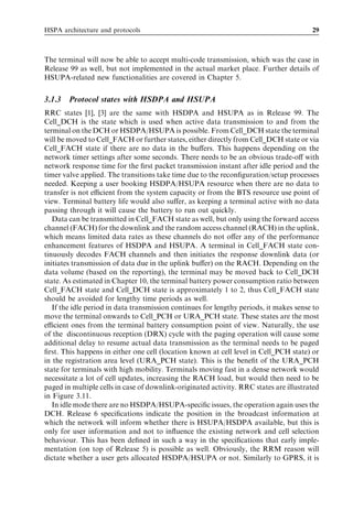 HSPA architecture and protocols                                                         29



The terminal will now be able to accept multi-code transmission, which was the case in
Release 99 as well, but not implemented in the actual market place. Further details of
HSUPA-related new functionalities are covered in Chapter 5.


3.1.3   Protocol states with HSDPA and HSUPA
RRC states [1], [3] are the same with HSDPA and HSUPA as in Release 99. The
Cell_DCH is the state which is used when active data transmission to and from the
terminal on the DCH or HSDPA/HSUPA is possible. From Cell_DCH state the terminal
will be moved to Cell_FACH or further states, either directly from Cell_DCH state or via
Cell_FACH state if there are no data in the buﬀers. This happens depending on the
network timer settings after some seconds. There needs to be an obvious trade-oﬀ with
network response time for the ﬁrst packet transmission instant after idle period and the
timer valve applied. The transitions take time due to the reconﬁguration/setup processes
needed. Keeping a user booking HSDPA/HSUPA resource when there are no data to
transfer is not eﬃcient from the system capacity or from the BTS resource use point of
view. Terminal battery life would also suﬀer, as keeping a terminal active with no data
passing through it will cause the battery to run out quickly.
   Data can be transmitted in Cell_FACH state as well, but only using the forward access
channel (FACH) for the downlink and the random access channel (RACH) in the uplink,
which means limited data rates as these channels do not oﬀer any of the performance
enhancement features of HSDPA and HSUPA. A terminal in Cell_FACH state con-
tinuously decodes FACH channels and then initiates the response downlink data (or
initiates transmission of data due in the uplink buﬀer) on the RACH. Depending on the
data volume (based on the reporting), the terminal may be moved back to Cell_DCH
state. As estimated in Chapter 10, the terminal battery power consumption ratio between
Cell_FACH state and Cell_DCH state is approximately 1 to 2, thus Cell_FACH state
should be avoided for lengthy time periods as well.
   If the idle period in data transmission continues for lengthy periods, it makes sense to
move the terminal onwards to Cell_PCH or URA_PCH state. These states are the most
eﬃcient ones from the terminal battery consumption point of view. Naturally, the use
of the discontinuous reception (DRX) cycle with the paging operation will cause some
additional delay to resume actual data transmission as the terminal needs to be paged
ﬁrst. This happens in either one cell (location known at cell level in Cell_PCH state) or
in the registration area level (URA_PCH state). This is the beneﬁt of the URA_PCH
state for terminals with high mobility. Terminals moving fast in a dense network would
necessitate a lot of cell updates, increasing the RACH load, but would then need to be
paged in multiple cells in case of downlink-originated activity. RRC states are illustrated
in Figure 3.11.
   In idle mode there are no HSDPA/HSUPA-speciﬁc issues, the operation again uses the
DCH. Release 6 speciﬁcations indicate the position in the broadcast information at
which the network will inform whether there is HSUPA/HSDPA available, but this is
only for user information and not to inﬂuence the existing network and cell selection
behaviour. This has been deﬁned in such a way in the speciﬁcations that early imple-
mentation (on top of Release 5) is possible as well. Obviously, the RRM reason will
dictate whether a user gets allocated HSDPA/HSUPA or not. Similarly to GPRS, it is
 
