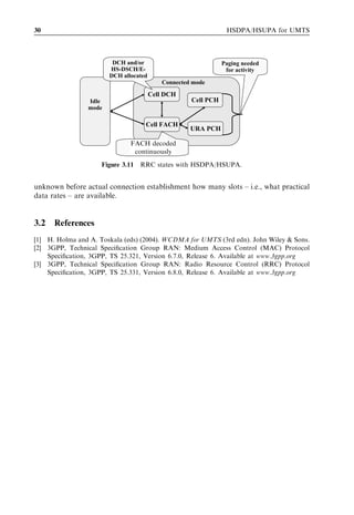 30                                                             HSDPA/HSUPA for UMTS



                        DCH and/or                            Paging needed
                       HS-DSCH/E-                              for activity
                       DCH allocated
                                          Connected mode

                                       Cell DCH
                Idle                               Cell PCH
                mode

                                   Cell FACH
                                                   URA PCH

                              FACH decoded
                              FACH decoded
                               continuosly
                               continuously
                     Figure 3.11 RRC states with HSDPA/HSUPA.


unknown before actual connection establishment how many slots – i.e., what practical
data rates – are available.


3.2   References
[1] H. Holma and A. Toskala (eds) (2004). WCDMA for UMTS (3rd edn). John Wiley & Sons.
[2] 3GPP, Technical Speciﬁcation Group RAN: Medium Access Control (MAC) Protocol
    Speciﬁcation, 3GPP, TS 25.321, Version 6.7.0, Release 6. Available at www.3gpp.org
[3] 3GPP, Technical Speciﬁcation Group RAN: Radio Resource Control (RRC) Protocol
    Speciﬁcation, 3GPP, TS 25.331, Version 6.8.0, Release 6. Available at www.3gpp.org
 