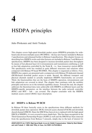 4
HSDPA principles

Juho Pirskanen and Antti Toskala


This chapter covers high-speed downlink packet access (HSDPA) principles for wide-
band code division multiple access (WCDMA) – the key new feature included in Release
5 speciﬁcations and enhanced further in Release 6 speciﬁcations. This chapter focuses on
describing how HSDPA works and what features are included in Release 5 and Release 6
speciﬁcations. HSDPA has been designed to increase downlink packet data throughput
by means of fast physical layer (L1) retransmission and transmission combining as well
as fast link adaptation controlled by the Node B – i.e., base transceiver station (BTS).
The speciﬁcation work has resulted in quite diﬀerent structures and solutions when
compared with Release 99 based WCDMA. This chapter is organized as follows. First,
HSDPA key aspects are presented and a comparison with Release 99 dedicated channel
(DCH)-based downlink packet access is made. Second, the diﬀerent transport and
physical channels needed to actually implement HSDPA functionality are covered.
Third, the functionalities that are the basis of HSDPA operation, retransmission and
link adaptation are covered in detail. The chapter then continues with the mobility
principles and moves on to the terminal capability classes. Toward the end, the chapter
addresses the theoretical data rates achievable with HSDPA on diﬀerent layers and the
HSDPA-speciﬁc parameters on the interface between the radio network controller
(RNC) and BTS – Iub – are covered. The chapter concludes with the HSDPA
medium access control (MAC) layer description.



4.1   HSDPA vs Release 99 DCH
In Release 99 there basically exists in the speciﬁcations three diﬀerent methods for
downlink packet data operation: DCH, forward access channel (FACH) and downlink
shared channel (DSCH). Since the DSCH has been de facto replaced with the high-speed
DSCH of HSDPA, it is not covered in more depth here. This has been recognized in the
Third Generation Partnership Project (3GPP) as well and the DSCH has been removed
from the speciﬁcations from Release 5 onwards, simply due to the lack of interest for

HSDPA/HSUPA for UMTS: High Speed Radio Access for Mobile Communications Edited by Harri Holma
and Antti Toskala © 2006 John Wiley & Sons, Ltd. ISBN: 0-470-01884-4
 
