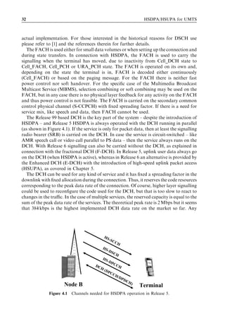 32                                                                  HSDPA/HSUPA for UMTS



actual implementation. For those interested in the historical reasons for DSCH use
please refer to [1] and the references therein for further details.
   The FACH is used either for small data volumes or when setting up the connection and
during state transfers. In connection with HSDPA, the FACH is used to carry the
signalling when the terminal has moved, due to inactivity from Cell_DCH state to
Cell_FACH, Cell_PCH or URA_PCH state. The FACH is operated on its own and,
depending on the state the terminal is in, FACH is decoded either continuously
(Cell_FACH) or based on the paging message. For the FACH there is neither fast
power control nor soft handover. For the speciﬁc case of the Multimedia Broadcast
Multicast Service (MBMS), selection combining or soft combining may be used on the
FACH, but in any case there is no physical layer feedback for any activity on the FACH
and thus power control is not feasible. The FACH is carried on the secondary common
control physical channel (S-CCPCH) with ﬁxed spreading factor. If there is a need for
service mix, like speech and data, then FACH cannot be used.
   The Release 99 based DCH is the key part of the system – despite the introduction of
HSDPA – and Release 5 HSDPA is always operated with the DCH running in parallel
(as shown in Figure 4.1). If the service is only for packet data, then at least the signalling
radio bearer (SRB) is carried on the DCH. In case the service is circuit-switched – like
AMR speech call or video call parallel to PS data – then the service always runs on the
DCH. With Release 6 signalling can also be carried without the DCH, as explained in
connection with the fractional DCH (F-DCH). In Release 5, uplink user data always go
on the DCH (when HSDPA is active), whereas in Release 6 an alternative is provided by
the Enhanced DCH (E-DCH) with the introduction of high-speed uplink packet access
(HSUPA), as covered in Chapter 5.
   The DCH can be used for any kind of service and it has ﬁxed a spreading factor in the
downlink with ﬁxed allocation during the connection. Thus, it reserves the code resources
corresponding to the peak data rate of the connection. Of course, higher layer signalling
could be used to reconﬁgure the code used for the DCH, but that is too slow to react to
changes in the traﬃc. In the case of multiple services, the reserved capacity is equal to the
sum of the peak data rate of the services. The theoretical peak rate is 2 Mbps but it seems
that 384 kbps is the highest implemented DCH data rate on the market so far. Any




                                            HS
                                               -S   CC
                                                      H
                                          HS
                                             -DS
                                                 CH
                                          HS
                                             -DP
                                       DC        CC
                                         H(         H
                                            DP
                                               CC
                                                  H/D
                                                          PD
                                                            CH
                      Node B                                   )
                                                                   Terminal
              Figure 4.1 Channels needed for HSDPA operation in Release 5.
 