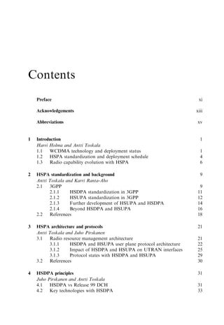 Contents
    Preface                                                             xi

    Acknowledgements                                                   xiii

    Abbreviations                                                      xv


1   Introduction                                                         1
    Harri Holma and Antti Toskala
    1.1   WCDMA technology and deployment status                         1
    1.2   HSPA standardization and deployment schedule                   4
    1.3   Radio capability evolution with HSPA                           6

2   HSPA standardization and background                                  9
    Antti Toskala and Karri Ranta-Aho
    2.1   3GPP                                                          9
          2.1.1     HSDPA standardization in 3GPP                      11
          2.1.2     HSUPA standardization in 3GPP                      12
          2.1.3     Further development of HSUPA and HSDPA             14
          2.1.4     Beyond HSDPA and HSUPA                             16
    2.2   References                                                   18

3   HSPA architecture and protocols                                    21
    Antti Toskala and Juho Pirskanen
    3.1   Radio resource management architecture                       21
          3.1.1     HSDPA and HSUPA user plane protocol architecture   22
          3.1.2     Impact of HSDPA and HSUPA on UTRAN interfaces      25
          3.1.3     Protocol states with HSDPA and HSUPA               29
    3.2   References                                                   30

4   HSDPA principles                                                   31
    Juho Pirskanen and Antti Toskala
    4.1   HSDPA vs Release 99 DCH                                      31
    4.2   Key technologies with HSDPA                                  33
 