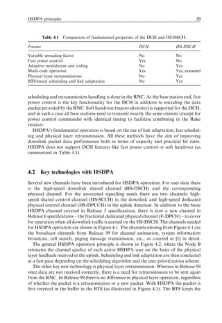 HSDPA principles                                                                       33



          Table 4.1   Comparison of fundamental properties of the DCH and HS-DSCH.

Feature                                                   DCH                HS-DSCH

Variable spreading factor                                 No                 No
Fast power control                                        Yes                No
Adaptive modulation and coding                            No                 Yes
Multi-code operation                                      Yes                Yes, extended
Physical layer retransmissions                            No                 Yes
BTS-based scheduling and link adaptation                  No                 Yes


scheduling and retransmission handling is done in the RNC. At the base station end, fast
power control is the key functionality for the DCH in addition to encoding the data
packet provided by the RNC. Soft handover (macro-diversity) is supported for the DCH,
and in such a case all base stations need to transmit exactly the same content (except for
power control commands) with identical timing to facilitate combining in the Rake
receiver.
  HSDPA’s fundamental operation is based on the use of link adaptation, fast schedul-
ing and physical layer retransmission. All these methods have the aim of improving
downlink packet data performance both in terms of capacity and practical bit rates.
HSDPA does not support DCH features like fast power control or soft handover (as
summarized in Table 4.1).



4.2   Key technologies with HSDPA
Several new channels have been introduced for HSDPA operation. For user data there
is the high-speed downlink shared channel (HS-DSCH) and the corresponding
physical channel. For the associated signalling needs there are two channels: high-
speed shared control channel (HS-SCCH) in the downlink and high-speed dedicated
physical control channel (HS-DPCCH) in the uplink direction. In addition to the basic
HSDPA channel covered in Release 5 speciﬁcations, there is now a new channel in
Release 6 speciﬁcations – the fractional dedicated physical channel (F-DPCH) – to cover
for operation when all downlink traﬃc is carried on the HS-DSCH. The channels needed
for HSDPA operation are shown in Figure 4.1. The channels missing from Figure 4.1 are
the broadcast channels from Release 99 for channel estimation, system information
broadcast, cell search, paging message transmission, etc., as covered in [1] in detail.
   The general HSDPA operation principle is shown in Figure 4.2, where the Node B
estimates the channel quality of each active HSDPA user on the basis of the physical
layer feedback received in the uplink. Scheduling and link adaptation are then conducted
at a fast pace depending on the scheduling algorithm and the user prioritization scheme.
   The other key new technology is physical layer retransmission. Whereas in Release 99
once data are not received correctly, there is a need for retransmission to be sent again
from the RNC. In Release 99 there is no diﬀerence in physical layer operation, regardless
of whether the packet is a retransmission or a new packet. With HSDPA the packet is
ﬁrst received in the buﬀer in the BTS (as illustrated in Figure 4.3). The BTS keeps the
 