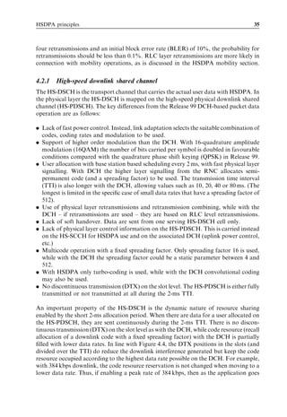 HSDPA principles                                                                         35



four retransmissions and an initial block error rate (BLER) of 10%, the probability for
retransmissions should be less than 0.1%. RLC layer retransmissions are more likely in
connection with mobility operations, as is discussed in the HSDPA mobility section.


4.2.1   High-speed downlink shared channel
The HS-DSCH is the transport channel that carries the actual user data with HSDPA. In
the physical layer the HS-DSCH is mapped on the high-speed physical downlink shared
channel (HS-PDSCH). The key diﬀerences from the Release 99 DCH-based packet data
operation are as follows:

. Lack of fast power control. Instead, link adaptation selects the suitable combination of
  codes, coding rates and modulation to be used.
. Support of higher order modulation than the DCH. With 16-quadrature amplitude
  modulation (16QAM) the number of bits carried per symbol is doubled in favourable
  conditions compared with the quadrature phase shift keying (QPSK) in Release 99.
. User allocation with base station based scheduling every 2 ms, with fast physical layer
  signalling. With DCH the higher layer signalling from the RNC allocates semi-
  permanent code (and a spreading factor) to be used. The transmission time interval
  (TTI) is also longer with the DCH, allowing values such as 10, 20, 40 or 80 ms. (The
  longest is limited in the speciﬁc case of small data rates that have a spreading factor of
  512).
. Use of physical layer retransmissions and retransmission combining, while with the
  DCH – if retransmissions are used – they are based on RLC level retransmissions.
. Lack of soft handover. Data are sent from one serving HS-DSCH cell only.
. Lack of physical layer control information on the HS-PDSCH. This is carried instead
  on the HS-SCCH for HSDPA use and on the associated DCH (uplink power control,
  etc.)
. Multicode operation with a ﬁxed spreading factor. Only spreading factor 16 is used,
  while with the DCH the spreading factor could be a static parameter between 4 and
  512.
. With HSDPA only turbo-coding is used, while with the DCH convolutional coding
  may also be used.
. No discontinuous transmission (DTX) on the slot level. The HS-PDSCH is either fully
  transmitted or not transmitted at all during the 2-ms TTI.

An important property of the HS-DSCH is the dynamic nature of resource sharing
enabled by the short 2-ms allocation period. When there are data for a user allocated on
the HS-PDSCH, they are sent continuously during the 2-ms TTI. There is no discon-
tinuous transmission (DTX) on the slot level as with the DCH, while code resource (recall
allocation of a downlink code with a ﬁxed spreading factor) with the DCH is partially
ﬁlled with lower data rates. In line with Figure 4.4, the DTX positions in the slots (and
divided over the TTI) do reduce the downlink interference generated but keep the code
resource occupied according to the highest data rate possible on the DCH. For example,
with 384 kbps downlink, the code resource reservation is not changed when moving to a
lower data rate. Thus, if enabling a peak rate of 384 kbps, then as the application goes
 