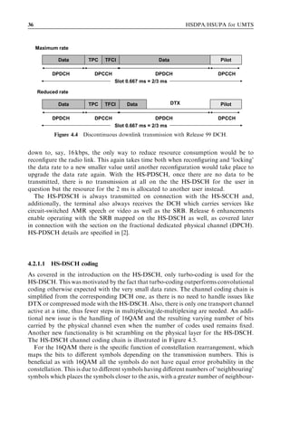 36                                                              HSDPA/HSUPA for UMTS



     Maximum rate

             Data       TPC   TFCI                 Data                    Pilot

           DPDCH          DPCCH                     DPDCH                 DPCCH
                                  Slot 0.667 ms = 2/3 ms

     Reduced rate

             Data       TPC   TFCI     Data               DTX              Pilot

           DPDCH          DPCCH                     DPDCH                 DPCCH
                                  Slot 0.667 ms = 2/3 ms
           Figure 4.4 Discontinuous downlink transmission with Release 99 DCH.


down to, say, 16 kbps, the only way to reduce resource consumption would be to
reconﬁgure the radio link. This again takes time both when reconﬁguring and ‘locking’
the data rate to a new smaller value until another reconﬁguration would take place to
upgrade the data rate again. With the HS-PDSCH, once there are no data to be
transmitted, there is no transmission at all on the the HS-DSCH for the user in
question but the resource for the 2 ms is allocated to another user instead.
   The HS-PDSCH is always transmitted on connection with the HS-SCCH and,
additionally, the terminal also always receives the DCH which carries services like
circuit-switched AMR speech or video as well as the SRB. Release 6 enhancements
enable operating with the SRB mapped on the HS-DSCH as well, as covered later
in connection with the section on the fractional dedicated physical channel (DPCH).
HS-PDSCH details are speciﬁed in [2].




4.2.1.1   HS-DSCH coding
As covered in the introduction on the HS-DSCH, only turbo-coding is used for the
HS-DSCH. This was motivated by the fact that turbo-coding outperforms convolutional
coding otherwise expected with the very small data rates. The channel coding chain is
simpliﬁed from the corresponding DCH one, as there is no need to handle issues like
DTX or compressed mode with the HS-DSCH. Also, there is only one transport channel
active at a time, thus fewer steps in multiplexing/de-multiplexing are needed. An addi-
tional new issue is the handling of 16QAM and the resulting varying number of bits
carried by the physical channel even when the number of codes used remains ﬁxed.
Another new functionality is bit scrambling on the physical layer for the HS-DSCH.
The HS-DSCH channel coding chain is illustrated in Figure 4.5.
   For the 16QAM there is the speciﬁc function of constellation rearrangement, which
maps the bits to diﬀerent symbols depending on the transmission numbers. This is
beneﬁcial as with 16QAM all the symbols do not have equal error probability in the
constellation. This is due to diﬀerent symbols having diﬀerent numbers of ‘neighbouring’
symbols which places the symbols closer to the axis, with a greater number of neighbour-
 