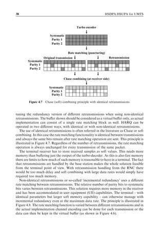 38                                                                     HSDPA/HSUPA for UMTS



                                                Turbo encoder

                          Systematic
                           Parity 1
                           Parity 2


                                          Rate matching (puncturing)
                      Original transmission                              Retransmission
        Systematic
         Parity 1
         Parity 2


                                       Chase combining (at receiver side)

                          Systematic
                            Parity 1
                            Parity 2

         Figure 4.7    Chase (soft) combining principle with identical retransmissions.



tuning the redundancy version of diﬀerent retransmissions when using non-identical
retransmissions. The buﬀer shown should be considered as a virtual buﬀer only, as actual
implementation can consist of a single rate matching block as well. HARQ can be
operated in two diﬀerent ways, with identical or with non-identical retransmissions.
   The use of identical retransmissions is often referred in the literature as Chase or soft
combining. In this case the rate matching functionality is identical between transmissions
and always the same bits remain after rate matching operation are sent. This principle is
illustrated in Figure 4.7. Regardless of the number of retransmissions, the rate matching
operation is always unchanged for every transmission of the same packet.
   The terminal receiver has to store received samples as soft values. This needs more
memory than buﬀering just the output of the turbo-decoder. As this is also fast memory
there are limits to how much of such memory is reasonable to have in a terminal. The fact
that retransmissions are handled by the base station makes the whole solution feasible
from the terminal point of view. With retransmission handling from the RNC there
would be too much delay and soft combining with large data rates would simply have
required too much memory.
   Non-identical retransmissions or so-called ‘incremental redundancy’ uses a diﬀerent
rate matching between retransmissions. The relative number of parity bits to systematic
bits varies between retransmissions. This solution requires more memory in the receiver
and has been accommodated in user equipment (UE) capabilities. The terminal – with
identical parameters but larger soft memory capability – can otherwise manage with
incremental redundancy even at the maximum data rate. The principle is illustrated in
Figure 4.8. The rate matching function is varied between diﬀerent retransmissions and in
the actual implementation channel encoding can be done for each transmission or the
data can then be kept in the virtual buﬀer (as shown in Figure 4.6).
 