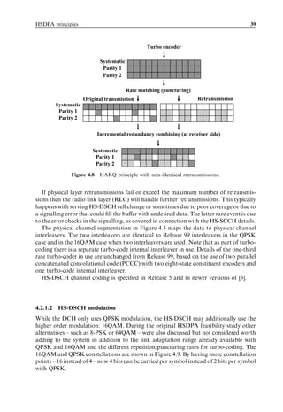 HSDPA principles                                                                          39



                                                   Turbo encoder

                              Systematic
                               Parity 1
                               Parity 2

                                           Rate matching (puncturing)
                       Original transmission                            Retransmission
          Systematic
           Parity 1
           Parity 2

                            Incremental redundancy combining (at receiver side)


                          Systematic
                           Parity 1
                           Parity 2

                Figure 4.8 HARQ principle with non-identical retransmissions.


   If physical layer retransmissions fail or exceed the maximum number of retransmis-
sions then the radio link layer (RLC) will handle further retransmissions. This typically
happens with serving HS-DSCH cell change or sometimes due to poor coverage or due to
a signalling error that could ﬁll the buﬀer with undesired data. The latter rare event is due
to the error checks in the signalling, as covered in connection with the HS-SCCH details.
   The physical channel segmentation in Figure 4.5 maps the data to physical channel
interleavers. The two interleavers are identical to Release 99 interleavers in the QPSK
case and in the 16QAM case when two interleavers are used. Note that as part of turbo-
coding there is a separate turbo-code internal interleaver in use. Details of the one-third
rate turbo-coder in use are unchanged from Release 99, based on the use of two parallel
concatenated convolutional code (PCCC) with two eight-state constituent encoders and
one turbo-code internal interleaver.
   HS-DSCH channel coding is speciﬁed in Release 5 and in newer versions of [3].




4.2.1.2    HS-DSCH modulation
While the DCH only uses QPSK modulation, the HS-DSCH may additionally use the
higher order modulation: 16QAM. During the original HSDPA feasibility study other
alternatives – such as 8-PSK or 64QAM – were also discussed but not considered worth
adding to the system in addition to the link adaptation range already available with
QPSK and 16QAM and the diﬀerent repetition/puncturing rates for turbo-coding. The
16QAM and QPSK constellations are shown in Figure 4.9. By having more constellation
points – 16 instead of 4 – now 4 bits can be carried per symbol instead of 2 bits per symbol
with QPSK.
 