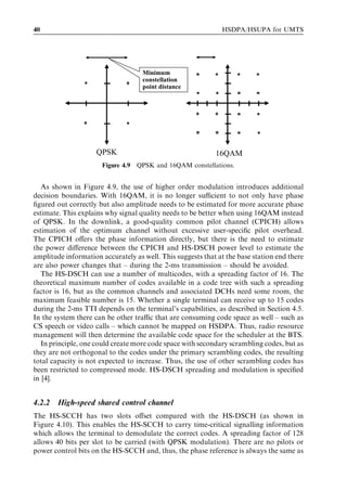 40                                                            HSDPA/HSUPA for UMTS




                                    Minimum
                                    constellation
                                    point distance




                     QPSK                                   16QAM
                      Figure 4.9 QPSK and 16QAM constellations.


   As shown in Figure 4.9, the use of higher order modulation introduces additional
decision boundaries. With 16QAM, it is no longer suﬃcient to not only have phase
ﬁgured out correctly but also amplitude needs to be estimated for more accurate phase
estimate. This explains why signal quality needs to be better when using 16QAM instead
of QPSK. In the downlink, a good-quality common pilot channel (CPICH) allows
estimation of the optimum channel without excessive user-speciﬁc pilot overhead.
The CPICH oﬀers the phase information directly, but there is the need to estimate
the power diﬀerence between the CPICH and HS-DSCH power level to estimate the
amplitude information accurately as well. This suggests that at the base station end there
are also power changes that – during the 2-ms transmission – should be avoided.
   The HS-DSCH can use a number of multicodes, with a spreading factor of 16. The
theoretical maximum number of codes available in a code tree with such a spreading
factor is 16, but as the common channels and associated DCHs need some room, the
maximum feasible number is 15. Whether a single terminal can receive up to 15 codes
during the 2-ms TTI depends on the terminal’s capabilities, as described in Section 4.5.
In the system there can be other traﬃc that are consuming code space as well – such as
CS speech or video calls – which cannot be mapped on HSDPA. Thus, radio resource
management will then determine the available code space for the scheduler at the BTS.
   In principle, one could create more code space with secondary scrambling codes, but as
they are not orthogonal to the codes under the primary scrambling codes, the resulting
total capacity is not expected to increase. Thus, the use of other scrambling codes has
been restricted to compressed mode. HS-DSCH spreading and modulation is speciﬁed
in [4].


4.2.2   High-speed shared control channel
The HS-SCCH has two slots oﬀset compared with the HS-DSCH (as shown in
Figure 4.10). This enables the HS-SCCH to carry time-critical signalling information
which allows the terminal to demodulate the correct codes. A spreading factor of 128
allows 40 bits per slot to be carried (with QPSK modulation). There are no pilots or
power control bits on the HS-SCCH and, thus, the phase reference is always the same as
 