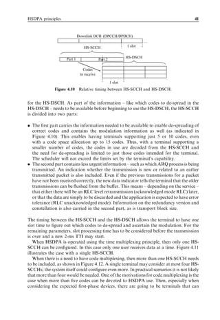 HSDPA principles                                                                         41



                             Downlink DCH (DPCCH/DPDCH)
                                                                       …
                                HS-SCCH                      1 slot


                    Part 1                                   HS-DSCH
                                           Part 2

                                Codes
                              to receive

                                                    1 slot
              Figure 4.10    Relative timing between HS-SCCH and HS-DSCH.


for the HS-DSCH. As part of the information – like which codes to de-spread in the
HS-DSCH – needs to be available before beginning to use the HS-DSCH, the HS-SCCH
is divided into two parts:

. The ﬁrst part carries the information needed to be available to enable de-spreading of
  correct codes and contains the modulation information as well (as indicated in
  Figure 4.10). This enables having terminals supporting just 5 or 10 codes, even
  with a code space allocation up to 15 codes. Thus, with a terminal supporting a
  smaller number of codes, the codes in use are decoded from the HS-SCCH and
  the need for de-spreading is limited to just those codes intended for the terminal.
  The scheduler will not exceed the limits set by the terminal’s capability.
. The second part contains less urgent information – such as which ARQ process is being
  transmitted. An indication whether the transmission is new or related to an earlier
  transmitted packet is also included. Even if the previous transmissions for a packet
  have not been received correctly, the new data indicator tells the terminal that the older
  transmissions can be ﬂushed from the buﬀer. This means – depending on the service –
  that either there will be an RLC level retransmission (acknowledged mode RLC) later,
  or that the data are simply to be discarded and the application is expected to have error
  tolerance (RLC unacknowledged mode). Information on the redundancy version and
  constellation is also carried in the second part, as is transport block size.

The timing between the HS-SCCH and the HS-DSCH allows the terminal to have one
slot time to ﬁgure out which codes to de-spread and ascertain the modulation. For the
remaining parameters, slot processing time has to be considered before the transmission
is over and a new 2-ms TTI may start.
   When HSDPA is operated using the time multiplexing principle, then only one HS-
SCCH can be conﬁgured. In this case only one user receives data at a time. Figure 4.11
illustrates the case with a single HS-SCCH.
   When there is a need to have code multiplexing, then more than one HS-SCCH needs
to be included, as shown in Figure 4.12. A single terminal may consider at most four HS-
SCCHs; the system itself could conﬁgure even more. In practical scenarios it is not likely
that more than four would be needed. One of the motivations for code multiplexing is the
case when more than ﬁve codes can be devoted to HSDPA use. Then, especially when
considering the expected ﬁrst-phase devices, there are going to be terminals that can
 