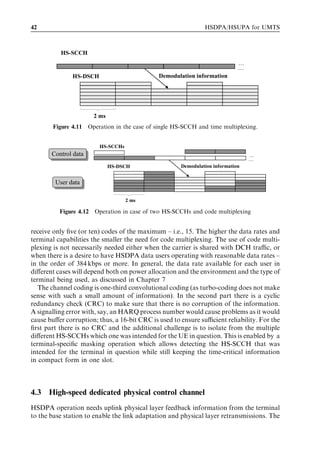 42                                                              HSDPA/HSUPA for UMTS



          HS-SCCH
                                                                              …
                                                                              …
               HS-DSCH                         Demodulation information




                        2 ms
        Figure 4.11   Operation in the case of single HS-SCCH and time multiplexing.


                          HS-SCCHs
       Control data
       Control data                                                               …
                                                                                  …
                               HS-DSCH                 Demodulation information


        User data
        User data

                                     2 ms

          Figure 4.12   Operation in case of two HS-SCCHs and code multiplexing


receive only ﬁve (or ten) codes of the maximum – i.e., 15. The higher the data rates and
terminal capabilities the smaller the need for code multiplexing. The use of code multi-
plexing is not necessarily needed either when the carrier is shared with DCH traﬃc, or
when there is a desire to have HSDPA data users operating with reasonable data rates –
in the order of 384 kbps or more. In general, the data rate available for each user in
diﬀerent cases will depend both on power allocation and the environment and the type of
terminal being used, as discussed in Chapter 7
   The channel coding is one-third convolutional coding (as turbo-coding does not make
sense with such a small amount of information). In the second part there is a cyclic
redundancy check (CRC) to make sure that there is no corruption of the information.
A signalling error with, say, an HARQ process number would cause problems as it would
cause buﬀer corruption; thus, a 16-bit CRC is used to ensure suﬃcient reliability. For the
ﬁrst part there is no CRC and the additional challenge is to isolate from the multiple
diﬀerent HS-SCCHs which one was intended for the UE in question. This is enabled by a
terminal-speciﬁc masking operation which allows detecting the HS-SCCH that was
intended for the terminal in question while still keeping the time-critical information
in compact form in one slot.



4.3   High-speed dedicated physical control channel
HSDPA operation needs uplink physical layer feedback information from the terminal
to the base station to enable the link adaptation and physical layer retransmissions. The
 