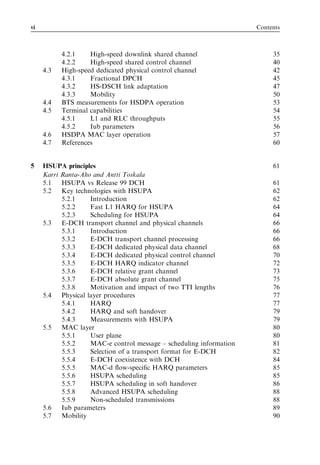 vi                                                                    Contents



           4.2.1    High-speed downlink shared channel                     35
           4.2.2    High-speed shared control channel                      40
     4.3   High-speed dedicated physical control channel                   42
           4.3.1    Fractional DPCH                                        45
           4.3.2    HS-DSCH link adaptation                                47
           4.3.3    Mobility                                               50
     4.4   BTS measurements for HSDPA operation                            53
     4.5   Terminal capabilities                                           54
           4.5.1    L1 and RLC throughputs                                 55
           4.5.2    Iub parameters                                         56
     4.6   HSDPA MAC layer operation                                       57
     4.7   References                                                      60


5    HSUPA principles                                                      61
     Karri Ranta-Aho and Antti Toskala
     5.1   HSUPA vs Release 99 DCH                                         61
     5.2   Key technologies with HSUPA                                     62
           5.2.1     Introduction                                          62
           5.2.2     Fast L1 HARQ for HSUPA                                64
           5.2.3     Scheduling for HSUPA                                  64
     5.3   E-DCH transport channel and physical channels                   66
           5.3.1     Introduction                                          66
           5.3.2     E-DCH transport channel processing                    66
           5.3.3     E-DCH dedicated physical data channel                 68
           5.3.4     E-DCH dedicated physical control channel              70
           5.3.5     E-DCH HARQ indicator channel                          72
           5.3.6     E-DCH relative grant channel                          73
           5.3.7     E-DCH absolute grant channel                          75
           5.3.8     Motivation and impact of two TTI lengths              76
     5.4   Physical layer procedures                                       77
           5.4.1     HARQ                                                  77
           5.4.2     HARQ and soft handover                                79
           5.4.3     Measurements with HSUPA                               79
     5.5   MAC layer                                                       80
           5.5.1     User plane                                            80
           5.5.2     MAC-e control message – scheduling information        81
           5.5.3     Selection of a transport format for E-DCH             82
           5.5.4     E-DCH coexistence with DCH                            84
           5.5.5     MAC-d ﬂow-speciﬁc HARQ parameters                     85
           5.5.6     HSUPA scheduling                                      85
           5.5.7     HSUPA scheduling in soft handover                     86
           5.5.8     Advanced HSUPA scheduling                             88
           5.5.9     Non-scheduled transmissions                           88
     5.6   Iub parameters                                                  89
     5.7   Mobility                                                        90
 