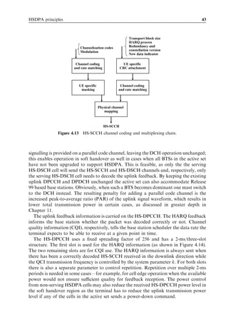 HSDPA principles                                                                        43



                                                           Transport block size
                                                           HARQ process
                          Channelization codes             Redundancy and
                          Modulation                       constellation version
                                                           New data indicator

                        Channel coding                 UE specific
                       and rate matching             CRC attachment



                          UE specific                Channel coding
                           masking                  and rate matching



                                        Physical channel
                                           mapping



                                           HS-SCCH
               Figure 4.13 HS-SCCH channel coding and multiplexing chain.



signalling is provided on a parallel code channel, leaving the DCH operation unchanged;
this enables operation in soft handover as well in cases when all BTSs in the active set
have not been upgraded to support HSDPA. This is feasible, as only the the serving
HS-DSCH cell will send the HS-SCCH and HS-DSCH channels and, respectively, only
the serving HS-DSCH cell needs to decode the uplink feedback. By keeping the existing
uplink DPCCH and DPDCH unchanged the active set can also accommodate Release
99 based base stations. Obviously, when such a BTS becomes dominant one must switch
to the DCH instead. The resulting penalty for adding a parallel code channel is the
increased peak-to-average ratio (PAR) of the uplink signal waveform, which results in
lower total transmission power in certain cases, as discussed in greater depth in
Chapter 11.
   The uplink feedback information is carried on the HS-DPCCH. The HARQ feedback
informs the base station whether the packet was decoded correctly or not. Channel
quality information (CQI), respectively, tells the base station scheduler the data rate the
terminal expects to be able to receive at a given point in time.
   The HS-DPCCH uses a ﬁxed spreading factor of 256 and has a 2-ms/three-slot
structure. The ﬁrst slot is used for the HARQ information (as shown in Figure 4.14).
The two remaining slots are for CQI use. The HARQ information is always sent when
there has been a correctly decoded HS-SCCH received in the downlink direction while
the QCI transmission frequency is controlled by the system parameter k. For both slots
there is also a separate parameter to control repetition. Repetition over multiple 2-ms
periods is needed in some cases – for example, for cell edge operation when the available
power would not ensure suﬃcient quality for feedback reception. The power control
from non-serving HSDPA cells may also reduce the received HS-DPCCH power level in
the soft handover region as the terminal has to reduce the uplink transmission power
level if any of the cells in the active set sends a power-down command.
 