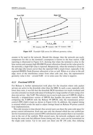 HSDPA principles                                                                                                         45



        Low CQI                                                                    High CQI

   High Estimated data rate




  Low                         -14       -12        -10              -8             -6           -4              -2   0
                                                                         Tx Ec/Ior (dB)
                                                   Geometry = 0dB          Geometry = 5dB     Geometry = 10dB


                                    Figure 4.15 Example CQI curves for diﬀerent geometry values.


assume to be used in the network. Should this change, then the network can easily
compensate for this as the terminal’s assumption is known to the base station. CQI
reporting is illustrated in Figure 4.15, showing that when the terminal is close to the
base station and assumes high HS-DSCH power allocation (based on the value given by
the network), a high CQI value is reported. Respectively, when the terminal is closer to
the cell edge (the lowest curve) then the reported CQI is much lower, especially if the
expected HSDPA Node B power allocation is low as well. When at or close to the cell
edge, most of the interference comes from other cells and, thus, the representative
geometry value is low – around 0 dB – or in some cases the value is negative.


4.3.1              Fractional DPCH
For Release 6, further optimization took place for the situation where only packet
services are active in the downlink other than the SRB. In such a case, especially with
lower data rates, it was felt that the downlink DCH introduces too much overhead and
can also consume too much code space if looking for a large number of users using a low
data rate service – like VoIP. The solution was to use in such cases an F-DPCH, which is
basically a stripped-down version of DPCH that handles the power control. When
comparing the F-DPCH with the Release 99 DPCH, only the transmission power
control (TPC) ﬁeld is kept (as shown in Figure 4.16). In addition, the original timing
is retained which avoids the need to adjust timings based on Release 99 power control
loop implementation.
   The code resource is time-shared, thus several users can share the same code space for
power control information. Each user sees only the channel which has one symbol per
slot for transmission power control (TPC) information and assumes there is no transmis-
sion in the rest of the symbols. With several users, the network conﬁgures each user
having the same code but diﬀerent frame timing and, thus, users can be transmitted on
the single code source. Up to ten users can share one SF 256 code, thus reducing
 