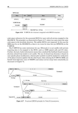 46                                                                                    HSDPA/HSUPA for UMTS



              DPCH slot

                   Data        TPC           TFCI                     Data                       Pilot

               DPDCH                 DPCCH                           DPDCH                      DPCCH

              F-DPCH slot

                 TX OFF                                            TX OFF
                               TPC

                              DPCCH
                                                  Slot 0.667 ms = 2/3 ms

                   Figure 4.16 F-DPCH slot structure compared with DPCH structure.



code space utilization for the associated DCH for users with all services mapped to the
HS-DSCH. The principle is as illustrated in Figure 4.17, where two users share the same
code space in the downlink direction. The uplink DCH is not impacted. In this case the
SRB must be on the HS-DSCH as there is no room for data bits (no DPDCH) on the
F-DPCH.
   The F-DPCH has some restrictions for use. Obviously it is not usable with services
requiring data to be mapped to the DCH, such as AMR speech calls and CS video.
Further, the lack of pilot information means that a method like feedback-based transmit
diversity (closed loop mode) is not usable. The use of closed loop diversity is based on
user-speciﬁc phase modiﬁcation, wherein pilot symbols would be needed for veriﬁcation
of the phase rotation applied. On the other hand, when utilizing the F-DPCH, SRBs can
beneﬁt from high data rates of HSDPA and reduce service setup times remarkably (as
discussed in Chapter 9).



     Slot 1
     Slot 0      Slot 2
                 Slot 1                                                             Slot 16
                                                                                     Slot 14

                                                                                               Terminal 2
T1

       TX OFF        TPC                                TX OFF

       256 chips

                               T1 + 256 chips                        10ms frame


                                   Slot 1
                                   Slot 0     Slot 2
                                              Slot 1                                                        Slot 16
                                                                                                             Slot 14

               Terminal 1


                                     TX OFF       TPC                             TX OFF

                                     256 chips



  Node B TX          TX OFF   TPC           TPC                  TX OFF


                     Figure 4.17     Fractional DPCH principle for Node B transmission.
 