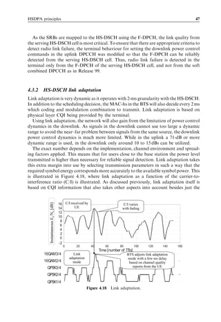 HSDPA principles                                                                                                      47



   As the SRBs are mapped to the HS-DSCH using the F-DPCH, the link quality from
the serving HS-DSCH cell is most critical. To ensure that there are appropriate criteria to
detect radio link failure, the terminal behaviour for setting the downlink power control
commands in the uplink DPCCH was modiﬁed so that the F-DPCH can be reliably
detected from the serving HS-DSCH cell. Thus, radio link failure is detected in the
terminal only from the F-DPCH of the serving HS-DSCH cell, and not from the soft
combined DPCCH as in Release 99.



4.3.2   HS-DSCH link adaptation
Link adaptation is very dynamic as it operates with 2-ms granularity with the HS-DSCH.
In addition to the scheduling decision, the MAC-hs in the BTS will also decide every 2 ms
which coding and modulation combination to transmit. Link adaptation is based on
physical layer CQI being provided by the terminal.
   Using link adaptation, the network will also gain from the limitation of power control
dynamics in the downlink. As signals in the downlink cannot use too large a dynamic
range to avoid the near–far problem between signals from the same source, the downlink
power control dynamics is much more limited. While in the uplink a 71-dB or more
dynamic range is used, in the downlink only around 10 to 15 dBs can be utilized.
   The exact number depends on the implementation, channel environment and spread-
ing factors applied. This means that for users close to the base station the power level
transmitted is higher than necessary for reliable signal detection. Link adaptation takes
this extra margin into use by selecting transmission parameters in such a way that the
required symbol energy corresponds more accurately to the available symbol power. This
is illustrated in Figure 4.18, where link adaptation as a function of the carrier-to-
interference ratio (C/I) is illustrated. As discussed previously, link adaptation itself is
based on CQI information that also takes other aspects into account besides just the


                                      16 C/I received by
           Instantaneous EsNo [dB]




                                                                              C/I varies
           Instantaneous Es/No [dB]




                                      14       UE                             with fading
                                      12
                                      10
                                       8
                                       6
                                       4
                                       2
                                       0
                                      -2
                                        0       20         40       60       80         100     120      140    160
                                                                Time [number of TTIs]
        16QAM3/4                              Link                                BTS adjusts link adaptation
                                            adaptation                            mode with a few ms delay
        16QAM2/4                              mode                                 based on channel quality
          QPSK3/4                                                                    reports from the UE

          QPSK2/4
          QPSK1/4
                                                         Figure 4.18 Link adaptation.
 