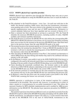 HSDPA principles                                                                      49



4.3.2.1   HSDPA physical layer operation procedure
HSDPA physical layer operation goes through the following steps once one or more
users have been conﬁgured as using the HS-DSCH and data start to reach the buﬀer in
the Node B.

. The scheduler in the Node B evaluates – every 2 ms – for each user with data in the
  buﬀer: the channel condition, buﬀer status, time from last transmission, retransmis-
  sions pending and so forth. The exact criteria in the scheduler are naturally a vendor-
  speciﬁc implementation issue and not part of 3GPP speciﬁcations. Parameters to
  control scheduler behaviour have been speciﬁed and are covered in Section 4.5.2.
. Once a terminal has been determined as serving in a particular TTI, the Node B
  identiﬁes the necessary HS-DSCH parameters, including number of codes, 16QAM
  usability and terminal capability limitations.
. The Node B starts to transmit the HS-SCCH two slots before the corresponding HS-
  DSCH TTI. HS-SCCH selection is free (from a set of at most four channels) assuming
  there were no data for the terminal in the previous HS-DSCH frame. Had there been
  data in the previous frame, then the same HS-SCCH needs to be used.
. The terminal monitors the terminal-speciﬁc set of at most four HS-SCCHs given by the
  network. Once the terminal has decoded Part 1 from an HS-SCCH intended for that
  terminal, it will start to decode the remaining parts of that HS-SCCH and will buﬀer
  the necessary codes from the HS-DSCH.
. After decoding the HS-SCCH parameters from Part 2, the terminal can determine to
  which ARQ process the data belong and whether they need to be combined with data
  already in the soft buﬀer.
. In the Release 6 version, a pre-amble is sent in the ACK/NACK ﬁeld if the feature is
  conﬁgured to be used by the network (and if there was no packet in the previous TTI).
  Sending of the pre-amble is based on HS-SCCH decoding, not on the HS-DSCH itself.
. Upon decoding the potentially combined data, the terminal sends in the uplink
  direction an ACK/NACK indicator, depending on the outcome of the CRC conducted
  on the HS-DSCH data (an ACK follows the correct CRC outcome).
. If the network continues to transmit data for the same terminal in consecutive TTIs,
  the terminal will stay on the same HS-SCCH that was used during the previous TTI.
. In Release 6, when the data ﬂows end, the terminal sends a post-amble in the ACK/
  NACK ﬁeld, assuming the feature was activated, of course.

HSDPA operation is synchronous in terms of the terminal response for a packet
transmitted in the downlink. The network side, however, is asynchronous in terms of
when a packet or a retransmission for an earlier transmission is sent. This allows the
necessary freedom for BTS scheduler implementation and is enabled by ARQ process
information on the HS-SCCH. The physical layer operation procedure for HSDPA is
covered in [5].
   The terminal operation times between diﬀerent events are speciﬁed accurately from the
HS-SCCH reception, followed by HS-DSCH decoding and ending with the uplink ACK/
NACK transmission. As indicated in Figure 4.20, there is a 7.5-slot reaction time from
the end of the HS-DSCH TTI to the start of ACK/NACK transmission in the
 