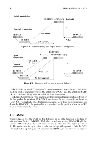 50                                                                HSDPA/HSUPA for UMTS



      Uplink transmission
                                           HS-DPCCH (ACK/NACK + feedback)



                                                                    …
      Downlink transmission

                                        CRC result
     HS-SCCH                                                                   HS-SCCH

              HS-DSCH                                                N slots
                                7.5 slots (approx.)

               Figure 4.20 Terminal timing with respect to one HARQ process.

                                                      HS-DPCCH
     Uplink                           Pre-amble        ACK/NACK + CQI)
     transmission
                         HS-SCCH
                         decoded                                    …
     Downlink
     transmission

     HS-SCCH                                                                   HS-SCCH
                                     CRC result

              HS-DSCH                                               N slots
                                7.5 slots (approx.)

                    Figure 4.21 Operation with pre/post scheme of Release 6.


HS-DPCCH in the uplink. The value of 7.5 slots is accurate – any variation is due to the
need for symbol alignment between the uplink HS-DPCCH and the uplink DPCCH/
DPDCH, thus the timing value is within the 256-chip window.
  In Release 6, with the pre-/post-amble in use the timing is otherwise unchanged, but for
the ﬁrst packet the previous ACK/NACK slot is used for the pre-amble, as shown in
Figure 4.21. Respectively, when the transmission ends (or at least the terminal does not
detect the HS-SCCH), the post-amble is transmitted in the position where an ACK/
NACK would normally occur.



4.3.3    Mobility
When compared wth the DCH the big diﬀerence in mobility handling is the lack of
soft handover for the HS-DSCH. While there is only one serving HS-DSCH cell, the
associated DCH itself can be in soft handover and maintain the active set as in Release
99. The requirement for the terminal is to be able to cope with up to six cells in the DCH
active set. When operating in soft handover with HSDPA in use, there was a need to
 