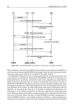 52                                                             HSDPA/HSUPA for UMTS




      Figure 4.23 Serving HS-DSCH cell change by using active set update procedure.


RLC in Release 6, allowing the UMTS Terrestrial Radio Access Network (UTRAN) to
use bi-casting during serving HS-DSCH cell change, which ensures that packets poten-
tially lost at the source Node B are available at the target Node B.
   The HS-DSCH supports the use of compressed mode for terminal inter-system and
inter-frequency measurements. Although the HS-DSCH itself will not implement any
compressed mode, actual data transmission and control signalling are suspended (as
shown in Figure 4.24) when there is a gap in the downlink that overlaps any part of
HS-SCCH or HS-DSCH transmission. In such a case the terminal will ignore the whole
transmission. Respectively, uplink signalling will obviously not take place when there is a
gap scheduled in the uplink. As both compressed mode pattern information and the
scheduler are located in the Node B, it is possible to combine the information. An
alternative is to use DCH transmission for the data while having compressed mode
active. When parameterized correctly, compressed mode is not expected to be used in any
case close to the base station, but does so when WCDMA coverage is getting poor or
when the HSDPA cell layer – for example, in the micro-cell layer – needs to change when
entering the area of macro-cell only coverage. Changing to the Global System for Mobile
 