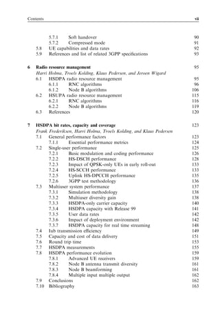 Contents                                                                  vii



           5.7.1    Soft handover                                        90
           5.7.2    Compressed mode                                      91
    5.8    UE capabilities and data rates                                92
    5.9    References and list of related 3GPP speciﬁcations             93

6   Radio resource management                                             95
    Harri Holma, Troels Kolding, Klaus Pedersen, and Jeroen Wigard
    6.1   HSDPA radio resource management                                 95
          6.1.1     RNC algorithms                                        96
          6.1.2     Node B algorithms                                    106
    6.2   HSUPA radio resource management                                115
          6.2.1     RNC algorithms                                       116
          6.2.2     Node B algorithms                                    119
    6.3   References                                                     120

7   HSDPA bit rates, capacity and coverage                               123
    Frank Frederiksen, Harri Holma, Troels Kolding, and Klaus Pedersen
    7.1   General performance factors                                    123
          7.1.1     Essential performance metrics                        124
    7.2   Single-user performance                                        125
          7.2.1     Basic modulation and coding performance              126
          7.2.2     HS-DSCH performance                                  128
          7.2.3     Impact of QPSK-only UEs in early roll-out            133
          7.2.4     HS-SCCH performance                                  133
          7.2.5     Uplink HS-DPCCH performance                          135
          7.2.6     3GPP test methodology                                136
    7.3   Multiuser system performance                                   137
          7.3.1     Simulation methodology                               138
          7.3.2     Multiuser diversity gain                             138
          7.3.3     HSDPA-only carrier capacity                          140
          7.3.4     HSDPA capacity with Release 99                       141
          7.3.5     User data rates                                      142
          7.3.6     Impact of deployment environment                     142
          7.3.7     HSDPA capacity for real time streaming               148
    7.4   Iub transmission eﬃciency                                      149
    7.5   Capacity and cost of data delivery                             151
    7.6   Round trip time                                                153
    7.7   HSDPA measurements                                             155
    7.8   HSDPA performance evolution                                    159
          7.8.1     Advanced UE receivers                                159
          7.8.2     Node B antenna transmit diversity                    161
          7.8.3     Node B beamforming                                   161
          7.8.4     Multiple input multiple output                       162
    7.9   Conclusions                                                    162
    7.10 Bibliography                                                    163
 