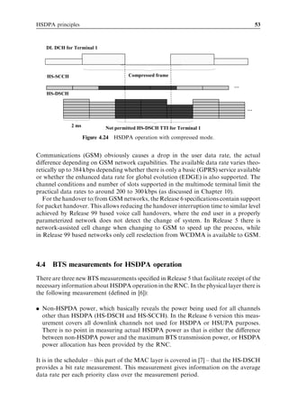HSDPA principles                                                                       53



      DL DCH for Terminal 1




      HS-SCCH                           Compressed frame

                                                                              …
      HS-DSCH


                                                                                   …


                2 ms           Not permitted HS-DSCH TTI for Terminal 1
                       Figure 4.24 HSDPA operation with compressed mode.


Communications (GSM) obviously causes a drop in the user data rate, the actual
diﬀerence depending on GSM network capabilities. The available data rate varies theo-
retically up to 384 kbps depending whether there is only a basic (GPRS) service available
or whether the enhanced data rate for global evolution (EDGE) is also supported. The
channel conditions and number of slots supported in the multimode terminal limit the
practical data rates to around 200 to 300 kbps (as discussed in Chapter 10).
   For the handover to/from GSM networks, the Release 6 speciﬁcations contain support
for packet handover. This allows reducing the handover interruption time to similar level
achieved by Release 99 based voice call handovers, where the end user in a properly
parameterized network does not detect the change of system. In Release 5 there is
network-assisted cell change when changing to GSM to speed up the process, while
in Release 99 based networks only cell reselection from WCDMA is available to GSM.



4.4     BTS measurements for HSDPA operation
There are three new BTS measurements speciﬁed in Release 5 that facilitate receipt of the
necessary information about HSDPA operation in the RNC. In the physical layer there is
the following measurement (deﬁned in [6]):

. Non-HSPDA power, which basically reveals the power being used for all channels
  other than HSDPA (HS-DSCH and HS-SCCH). In the Release 6 version this meas-
  urement covers all downlink channels not used for HSDPA or HSUPA purposes.
  There is no point in measuring actual HSDPA power as that is either the diﬀerence
  between non-HSDPA power and the maximum BTS transmission power, or HSDPA
  power allocation has been provided by the RNC.

It is in the scheduler – this part of the MAC layer is covered in [7] – that the HS-DSCH
provides a bit rate measurement. This measurement gives information on the average
data rate per each priority class over the measurement period.
 