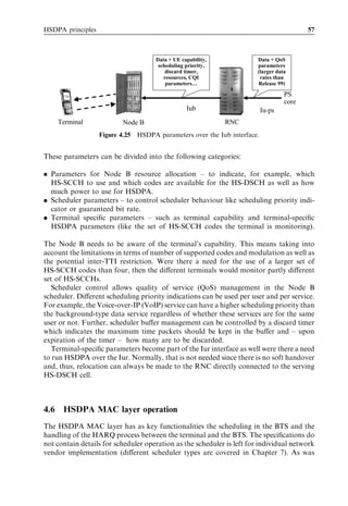 HSDPA principles                                                                         57



                                     Data + UE capability,             Data + QoS
                                      scheduling priority,             parameters
                                         discard timer,                (larger data
                                        resources, CQI                  rates than
                                         parameters…                   Release 99)

                                                                                  PS
                                                                                  core
                                                 Iub                      Iu-ps
      Terminal            Node B                             RNC
                   Figure 4.25 HSDPA parameters over the Iub interface.


These parameters can be divided into the following categories:

. Parameters for Node B resource allocation – to indicate, for example, which
  HS-SCCH to use and which codes are available for the HS-DSCH as well as how
  much power to use for HSDPA.
. Scheduler parameters – to control scheduler behaviour like scheduling priority indi-
  cator or guaranteed bit rate.
. Terminal speciﬁc parameters – such as terminal capability and terminal-speciﬁc
  HSDPA parameters (like the set of HS-SCCH codes the terminal is monitoring).

The Node B needs to be aware of the terminal’s capability. This means taking into
account the limitations in terms of number of supported codes and modulation as well as
the potential inter-TTI restriction. Were there a need for the use of a larger set of
HS-SCCH codes than four, then the diﬀerent terminals would monitor partly diﬀerent
set of HS-SCCHs.
   Scheduler control allows quality of service (QoS) management in the Node B
scheduler. Diﬀerent scheduling priority indications can be used per user and per service.
For example, the Voice-over-IP (VoIP) service can have a higher scheduling priority than
the background-type data service regardless of whether these services are for the same
user or not. Further, scheduler buﬀer management can be controlled by a discard timer
which indicates the maximum time packets should be kept in the buﬀer and – upon
expiration of the timer – how many are to be discarded.
   Terminal-speciﬁc parameters become part of the Iur interface as well were there a need
to run HSDPA over the Iur. Normally, that is not needed since there is no soft handover
and, thus, relocation can always be made to the RNC directly connected to the serving
HS-DSCH cell.



4.6    HSDPA MAC layer operation
The HSDPA MAC layer has as key functionalities the scheduling in the BTS and the
handling of the HARQ process between the terminal and the BTS. The speciﬁcations do
not contain details for scheduler operation as the scheduler is left for individual network
vendor implementation (diﬀerent scheduler types are covered in Chapter 7). As was
 
