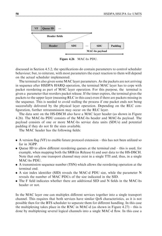 58                                                               HSDPA/HSUPA for UMTS



             VF    Queue ID      …

                      Header fields


                        Header           SDU       …       SDU       Padding
                                                    MAC-hs payload

                                 Figure 4.26   MAC-hs PDU.


discussed in Section 4.5.2, the speciﬁcations do contain parameters to control scheduler
behaviour; but, to reiterate, with most parameters the exact reaction to them will depend
on the actual scheduler implemented.
   The terminal is also given some MAC layer parameters. As the packets are not arriving
in sequence after HSDPA HARQ operation, the terminal MAC layer has to cope with
packet reordering as part of MAC layer operation. For this purpose, the terminal is
given a parameter that reorders packet release. If the timer expires, the terminal gives the
packets to the upper layer (meaning RLC in this case) even if there are packets missing in
the sequence. This is needed to avoid stalling the process if one packet ends not being
successfully delivered by the physical layer operation. Depending on the RLC con-
ﬁguration, further retransmission may occur on the RLC layer.
   The data sent on the HS-DSCH also have a MAC layer header (as shown in Figure
4.26). The MAC-hs PDU consists of the MAC-hs header and MAC-hs payload. The
payload consists of one or more MAC-hs service data units (SDUs) and potential
padding if they do not ﬁt the sizes available.
   The MAC header has the following ﬁelds:

. A version ﬂag (VF) to enable future protocol extension – this has not been utilized so
  far in 3GPP.
. Queue ID to allow diﬀerent reordering queues at the terminal end – this is used, for
  example, when mapping both the SRB (in Release 6) and user data to the HS-DSCH.
  Note that only one transport channel may exist in a single TTI and, thus, in a single
  MAC-hs PDU.
. A transmission sequence number (TSN) which allows the reordering operation at the
  terminal end.
. A size index identiﬁer (SID) reveals the MAC-d PDU size, while the parameter N
  reveals the number of MAC PDUs of the size indicated in the SID.
. The F ﬁeld indicates whether there are additional SID and N ﬁelds in the MAC-hs
  header or not.

In the MAC layer one can multiplex diﬀerent services together into a single transport
channel. This requires that both services have similar QoS characteristics, as it is not
possible then for the BTS scheduler to separate them for diﬀerent handling. In this case
the multiplexing takes place in the RNC in MAC-d (as shown in Figure 4.27) – this is
done by multiplexing several logical channels into a single MAC-d ﬂow. In this case a
 