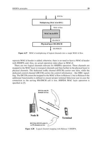 HSDPA principles                                                                    59



                                                          DTCHs


                               Multiplexing (MAC-d in RNC)

                                                      MAC-d flow


                                     MAC-hs in BTS


                                                     HS-DSCH

                                Physical layer HS-DSCH

                                                     HS-PDSCH

      Figure 4.27 MAC-d multiplexing of logical channels into a single MAC-d ﬂow.



separate MAC-d header is added; otherwise, there is no need to have a MAC-d header
with HSDPA and, thus, no actual operation takes place in MAC-d.
   There are two logical channels relevant for HSDPA operation. These channels are
mapped in the MAC layer to transport channels and then further in the physical layer to
physical channels. The dedicated traﬃc channel (DTCH) carries user data, while the
dedicated control channel (DCCH) carries the control information – like RRC signal-
ling. The DCCH cannot be mapped to the MAC-d ﬂow in Release 5, but in Release 6 the
additional functionality is deﬁned to ensure proper terminal behaviour just in case the
connection to the serving HS-DSCH cell is lost. HSPDA MAC layer operation is
speciﬁed in [7].


                             DTCH with PS
                             domain service




                                          HS
                                               -DS
                                                     CH

                                       DC
                                          H


                    Node B
                                                                Terminal

                   DCCH & DTCH with CS
                   or PS domain service

              Figure 4.28 Logical channel mapping with Release 5 HSDPA.
 
