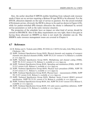 60                                                               HSDPA/HSUPA for UMTS



  Also, the earlier described F-DPCH enables beneﬁting from reduced code resource
needs if there are no services requiring a Release 99 type DCH to be allocated. For the
DTCH, allocation depends on the type of service in question. For the circuit-switched
(CS) domain service, obviously the DCH is always to be used (as shown in Figure 4.28),
while for packet-switched (PS) domain allocation the choice is inﬂuenced by several
service parameters as well as the radio resource situation.
  The properties of the scheduler have an impact on what kind of service should be
carried on HS-DSCH. Also if the delay requirements are very tight, there is less gain in
having those allocated on HSDPA as there is not much the scheduler can do. The
HSDPA radio resource management issues are covered in Chapter 6.


4.7   References
 [1] H. Holma and A. Toskala (eds) (2004), WCDMA for UMTS (3rd edn), John Wiley & Sons,
     Chichester, UK.
 [2] 3GPP, Technical Speciﬁcation Group RAN, Physical channels and mapping of transport
     channels onto physical channels (FDD), 3GPP TS 25.211 version 6.7.0, Release 6, available
     at www.3gpp.org
 [3] 3GPP, Technical Speciﬁcation Group RAN, Multiplexing and channel coding (FDD),
     3GPP TS 25.212 version 6.7.0, Release 6, available at www.3gpp.org
 [4] 3GPP, Technical Speciﬁcation Group RAN, Spreading and modulation (FDD), 3GPP TS
     25.213 version 6.4.0, Release 6, available at www.3gpp.org
 [5] 3GPP, Technical Speciﬁcation Group RAN, Physical layer procedures (FDD), 3GPP TS
     25.214 version 6.7.1, Release 6, available at www.3gpp.org
 [6] 3GPP, Technical Speciﬁcation Group RAN, Physical layer – measurements (FDD), 3GPP
     TS 25.215 version 6.4.0, Release 6, available at www.3gpp.org
 [7] 3GPP, Technical Speciﬁcation Group RAN, Medium Access Control (MAC) protocol
     speciﬁcation, 3GPP TS 25.321 version 6.7.0, Release 6, available at www.3gpp.org
 [8] 3GPP, Technical Speciﬁcation Group RAN, Iub, 3GPP TS 25.433 version 6.8.0, Release 6,
     available at www.3gpp.org
 [9] 3GPP, Technical Speciﬁcation Group RAN, UE radio access capabilities deﬁnition, 3GPP
     TS 25.306 version 6.7.0, Release 6, available at www.3gpp.org
 