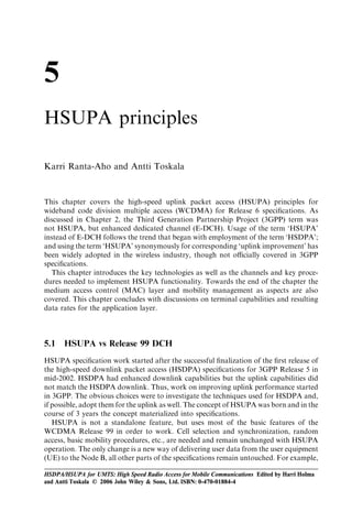 5
HSUPA principles

Karri Ranta-Aho and Antti Toskala


This chapter covers the high-speed uplink packet access (HSUPA) principles for
wideband code division multiple access (WCDMA) for Release 6 speciﬁcations. As
discussed in Chapter 2, the Third Generation Partnership Project (3GPP) term was
not HSUPA, but enhanced dedicated channel (E-DCH). Usage of the term ‘HSUPA’
instead of E-DCH follows the trend that began with employment of the term ‘HSDPA’;
and using the term ‘HSUPA’ synonymously for corresponding ‘uplink improvement’ has
been widely adopted in the wireless industry, though not oﬃcially covered in 3GPP
speciﬁcations.
  This chapter introduces the key technologies as well as the channels and key proce-
dures needed to implement HSUPA functionality. Towards the end of the chapter the
medium access control (MAC) layer and mobility management as aspects are also
covered. This chapter concludes with discussions on terminal capabilities and resulting
data rates for the application layer.



5.1   HSUPA vs Release 99 DCH
HSUPA speciﬁcation work started after the successful ﬁnalization of the ﬁrst release of
the high-speed downlink packet access (HSDPA) speciﬁcations for 3GPP Release 5 in
mid-2002. HSDPA had enhanced downlink capabilities but the uplink capabilities did
not match the HSDPA downlink. Thus, work on improving uplink performance started
in 3GPP. The obvious choices were to investigate the techniques used for HSDPA and,
if possible, adopt them for the uplink as well. The concept of HSUPA was born and in the
course of 3 years the concept materialized into speciﬁcations.
   HSUPA is not a standalone feature, but uses most of the basic features of the
WCDMA Release 99 in order to work. Cell selection and synchronization, random
access, basic mobility procedures, etc., are needed and remain unchanged with HSUPA
operation. The only change is a new way of delivering user data from the user equipment
(UE) to the Node B, all other parts of the speciﬁcations remain untouched. For example,

HSDPA/HSUPA for UMTS: High Speed Radio Access for Mobile Communications Edited by Harri Holma
and Antti Toskala © 2006 John Wiley & Sons, Ltd. ISBN: 0-470-01884-4
 