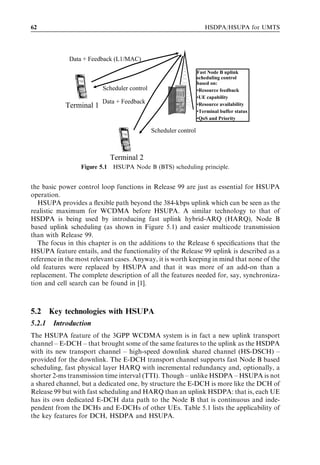 62                                                                   HSDPA/HSUPA for UMTS




              Data + Feedback (L1/MAC)

                                                                  Fast Node B uplink
                                                                  scheduling control
                                                                  based on:
                          Scheduler control                       •Resource feedback
                                                                  •UE capability
                          Data + Feedback
            Terminal 1                                            •Resource availability
                                                                  •Terminal buffer status
                                                                  •QoS and Priority

                                              Scheduler control



                               Terminal 2
                  Figure 5.1   HSUPA Node B (BTS) scheduling principle.


the basic power control loop functions in Release 99 are just as essential for HSUPA
operation.
   HSUPA provides a ﬂexible path beyond the 384-kbps uplink which can be seen as the
realistic maximum for WCDMA before HSUPA. A similar technology to that of
HSDPA is being used by introducing fast uplink hybrid-ARQ (HARQ), Node B
based uplink scheduling (as shown in Figure 5.1) and easier multicode transmission
than with Release 99.
   The focus in this chapter is on the additions to the Release 6 speciﬁcations that the
HSUPA feature entails, and the functionality of the Release 99 uplink is described as a
reference in the most relevant cases. Anyway, it is worth keeping in mind that none of the
old features were replaced by HSUPA and that it was more of an add-on than a
replacement. The complete description of all the features needed for, say, synchroniza-
tion and cell search can be found in [1].



5.2     Key technologies with HSUPA
5.2.1    Introduction
The HSUPA feature of the 3GPP WCDMA system is in fact a new uplink transport
channel – E-DCH – that brought some of the same features to the uplink as the HSDPA
with its new transport channel – high-speed downlink shared channel (HS-DSCH) –
provided for the downlink. The E-DCH transport channel supports fast Node B based
scheduling, fast physical layer HARQ with incremental redundancy and, optionally, a
shorter 2-ms transmission time interval (TTI). Though – unlike HSDPA – HSUPA is not
a shared channel, but a dedicated one, by structure the E-DCH is more like the DCH of
Release 99 but with fast scheduling and HARQ than an uplink HSDPA: that is, each UE
has its own dedicated E-DCH data path to the Node B that is continuous and inde-
pendent from the DCHs and E-DCHs of other UEs. Table 5.1 lists the applicability of
the key features for DCH, HSDPA and HSUPA.
 