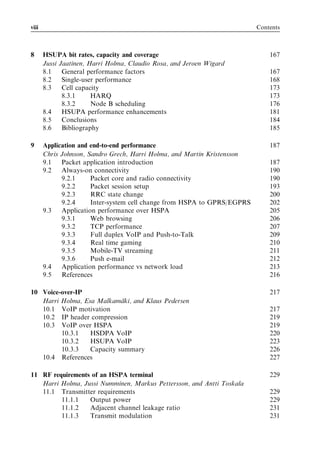 viii                                                                      Contents



8      HSUPA bit rates, capacity and coverage                                 167
       Jussi Jaatinen, Harri Holma, Claudio Rosa, and Jeroen Wigard
       8.1    General performance factors                                     167
       8.2    Single-user performance                                         168
       8.3    Cell capacity                                                   173
              8.3.1     HARQ                                                  173
              8.3.2     Node B scheduling                                     176
       8.4    HSUPA performance enhancements                                  181
       8.5    Conclusions                                                     184
       8.6    Bibliography                                                    185

9      Application and end-to-end performance                                 187
       Chris Johnson, Sandro Grech, Harri Holma, and Martin Kristensson
       9.1   Packet application introduction                                  187
       9.2   Always-on connectivity                                           190
             9.2.1     Packet core and radio connectivity                     190
             9.2.2     Packet session setup                                   193
             9.2.3     RRC state change                                       200
             9.2.4     Inter-system cell change from HSPA to GPRS/EGPRS       202
       9.3   Application performance over HSPA                                205
             9.3.1     Web browsing                                           206
             9.3.2     TCP performance                                        207
             9.3.3     Full duplex VoIP and Push-to-Talk                      209
             9.3.4     Real time gaming                                       210
             9.3.5     Mobile-TV streaming                                    211
             9.3.6     Push e-mail                                            212
       9.4   Application performance vs network load                          213
       9.5   References                                                       216

10 Voice-over-IP                                                              217
   Harri Holma, Esa Malkama¨ki, and Klaus Pedersen
   10.1 VoIP motivation                                                       217
   10.2 IP header compression                                                 219
   10.3 VoIP over HSPA                                                        219
         10.3.1   HSDPA VoIP                                                  220
         10.3.2   HSUPA VoIP                                                  223
         10.3.3   Capacity summary                                            226
   10.4 References                                                            227

11 RF requirements of an HSPA terminal                                        229
   Harri Holma, Jussi Numminen, Markus Pettersson, and Antti Toskala
   11.1 Transmitter requirements                                              229
         11.1.1   Output power                                                229
         11.1.2   Adjacent channel leakage ratio                              231
         11.1.3   Transmit modulation                                         231
 