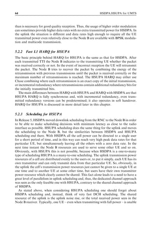 64                                                              HSDPA/HSUPA for UMTS



than is necessary for good quality reception. Thus, the usage of higher order modulation
can sometimes provide higher data rates with no extra transmitted power for HSDPA. In
the uplink the situation is diﬀerent and data rates high enough to require all the UE
transmitted power even relatively close to the Node B are available with BPSK modula-
tion and multicode transmission.


5.2.2   Fast L1 HARQ for HSUPA
The basic principle behind HARQ for HSUPA is the same as that for HSDPA. After
each transmitted TTI the Node B indicates to the transmitting UE whether the packet
was received correctly or not. In the event of incorrect reception the UE will retransmit
the packet. The Node B tries to recover the packet by combining the energy of the
retransmission with previous transmissions until the packet is received correctly or the
maximum number of retransmissions is reached. The HSUPA HARQ may either use
Chase combining where each retransmission is an exact copy of the initial transmission,
or incremental redundancy where retransmissions contain additional redundancy bits for
the initially transmitted bits.
   The main diﬀerences between HARQ with HSUPA and HARQ with HSDPA are that
HSUPA HARQ is fully synchronous and, with incremental redundancy, even trans-
mitted redundancy versions can be predetermined; it also operates in soft handover.
HARQ for HSUPA is discussed in more detail later in this chapter.


5.2.3   Scheduling for HSUPA
In Release 5, HSDPA moved downlink scheduling from the RNC to the Node B in order
to be able to make scheduling decisions with minimum latency as close to the radio
interface as possible. HSUPA scheduling does the same thing for the uplink and moves
the scheduling to the Node B, but the similarities between HSDPA and HSUPA
scheduling end there. With HSDPA all the cell power can be directed to a single user
for a short period of time, and in this way can reach very high peak data rates for that
particular UE, but simultaneously leaving all the others with a zero data rate. In the
next time instant the Node B resources are used to serve some other UE and so on.
Obviously, with HSUPA this is not possible, because when HSDPA is a one-to-many
type of scheduling HSUPA is a many-to-one scheduling. The uplink transmission power
resources of a cell are distributed evenly to the users or, to put it simply, each UE has its
own transmitter and can only transmit data from that particular UE. So, obviously, in
the uplink the cell’s transmission power resources just cannot be given to a single UE at
one time and to another UE at some other time, but users have their own transmitter
power resource which clearly cannot be shared. This fact alone leads to a need to have a
great level of parallelism in uplink scheduling and, thus, the dedicated channel approach
was seen as the only feasible one with HSUPA, contrary to the shared channel approach
of HSDPA.
   As stated above, when considering HSUPA scheduling one should forget about
HSDPA scheduling and, instead, think of very fast DCH scheduling. The shared
resource of the uplink is the uplink noise rise, or the total received power seen in the
Node B receiver. Typically, one UE – even when transmitting with full power – is unable
 