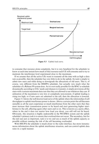HSUPA principles                                                                            65



     Received uplink
     interference power
                                              Overload area
           Maximum load

                                             Marginal load area
           Target load


                                             Planned load area




                                                                      Max planned load


                                                                      Cell throughput

                                Figure 5.3 Uplink load curve.


to consume that resource alone completely, but it is very beneﬁcial for the scheduler to
know at each time instant how much of that resource each UE will consume and to try to
maintain the interference level experienced close to the maximum.
   If we assume that all the active UEs want to transmit all the time with as high a data
rate as possible, then the scheduler has very little to do in the uplink. Its task is simply to
admit new users and while doing so downgrade the allocations of old users. This is, of
course, very diﬀerent from the HSDPA scheduler, but actually very much what the
scheduler of a Release 99 system does. As it is not really possible for the RNC to schedule
dynamically according to UEs’ needs and chances to transmit, it simply provisions all the
users with a certain maximum data rate that they are allowed to use whenever they can. If
utilization of the maximum is very low or completely non-existent, if uplink loading is
rising too high, or if new users are admitted to the cell, then the allocation is lowered.
   Figure 5.3 shows the well-known load curve of the uplink where the relationship of cell
throughput to uplink interference power is shown. Above a certain point the cell becomes
unstable as all the users experience so much interference from the other users that they
must increase their transmission power to be heard and start generating higher inter-
ference to the cell, aﬀecting again other users and so on. This is known as a party eﬀect,
where in the end it does not matter how loud you shout, you still will not be heard.
Obviously, this situation is highly undesirable in the WCDMA system and the uplink
scheduler’s primary task is to ensure that overload does not occur. The secondary, but for
the end user just as important, task is to try and use as much of the uplink capacity as
possible without running the risk of the cell becoming overloaded.
   With HSUPA the scheduler is much closer to the radio interface, has more instanta-
neous information about the uplink interference situation, and can control uplink data
rates in a rapid manner.
 