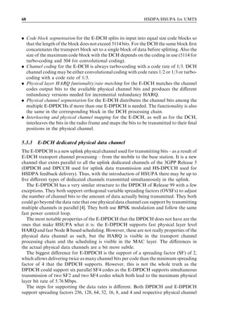 68                                                             HSDPA/HSUPA for UMTS



. Code block segmentation for the E-DCH splits its input into equal size code blocks so
  that the length of the block does not exceed 5114 bits. For the DCH the same block ﬁrst
  concatenates the transport block set to a single block of data before splitting. Also the
  size of the maximum code block with the DCH depends on the coding in use (5114 for
  turbo-coding and 504 for convolutional coding).
. Channel coding for the E-DCH is always turbo-coding with a code rate of 1/3. DCH
  channel coding may be either convolutional coding with code rates 1/2 or 1/3 or turbo-
  coding with a code rate of 1/3.
. Physical layer HARQ funtionality/rate matching for the E-DCH matches the channel
  codes output bits to the available physical channel bits and produces the diﬀerent
  redundancy versions needed for incremental redundancy HARQ.
. Physical channel segmentation for the E-DCH distributes the channel bits among the
  multiple E-DPDCHs if more than one E-DPDCH is needed. The functionality is also
  the same in the corresponding block in the DCH processing chain.
. Interleaving and physical channel mapping for the E-DCH, as well as for the DCH,
  interleaves the bits in the radio frame and maps the bits to be transmitted to their ﬁnal
  positions in the physical channel.


5.3.3   E-DCH dedicated physical data channel
The E-DPDCH is a new uplink physical channel used for transmitting bits – as a result of
E-DCH transport channel processing – from the mobile to the base station. It is a new
channel that exists parallel to all the uplink dedicated channels of the 3GPP Release 5
(DPDCH and DPCCH used for uplink data transmission and HS-DPCCH used for
HSDPA feedback delivery). Thus, with the introduction of HSUPA there may be up to
ﬁve diﬀerent types of dedicated channels transmitted simultaneously in the uplink.
   The E-DPDCH has a very similar structure to the DPDCH of Release 99 with a few
exceptions. They both support orthogonal variable spreading factors (OVSFs) to adjust
the number of channel bits to the amount of data actually being transmitted. They both
could go beyond the data rate that one physical data channel can support by transmitting
multiple channels in parallel [4]. They both use BPSK modulation and follow the same
fast power control loop.
   The most notable properties of the E-DPDCH that the DPDCH does not have are the
ones that make HSUPA what it is: the E-DPDCH supports fast physical layer level
HARQ and fast Node B based scheduling. However, these are not really properties of the
physical data channel as such, but the HARQ is visible in the transport channel
processing chain and the scheduling is visible in the MAC layer. The diﬀerences in
the actual physical data channels are a bit more subtle.
   The biggest diﬀerence for E-DPDCH is the support of a spreading factor (SF) of 2,
which allows delivering twice as many channel bits per code than the minimum spreading
factor of 4 that the DPDCH supports. However, this is not the whole truth as the
DPDCH could support six parallel SF4 codes as the E-DPDCH supports simultaneous
transmission of two SF2 and two SF4 codes which both lead to the maximum physical
layer bit rate of 5.76 Mbps.
   The steps for supporting the data rates is diﬀerent. Both DPDCH and E-DPDCH
support spreading factors 256, 128, 64, 32, 16, 8, and 4 and respective physical channel
 