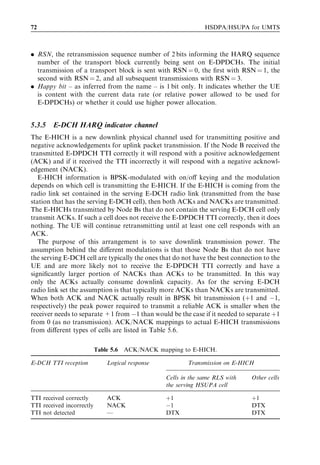 72                                                               HSDPA/HSUPA for UMTS



. RSN, the retransmission sequence number of 2 bits informing the HARQ sequence
  number of the transport block currently being sent on E-DPDCHs. The initial
  transmission of a transport block is sent with RSN ¼ 0, the ﬁrst with RSN ¼ 1, the
  second with RSN ¼ 2, and all subsequent transmissions with RSN ¼ 3.
. Happy bit – as inferred from the name – is 1 bit only. It indicates whether the UE
  is content with the current data rate (or relative power allowed to be used for
  E-DPDCHs) or whether it could use higher power allocation.


5.3.5   E-DCH HARQ indicator channel
The E-HICH is a new downlink physical channel used for transmitting positive and
negative acknowledgements for uplink packet transmission. If the Node B received the
transmitted E-DPDCH TTI correctly it will respond with a positive acknowledgement
(ACK) and if it received the TTI incorrectly it will respond with a negative acknowl-
edgement (NACK).
   E-HICH information is BPSK-modulated with on/oﬀ keying and the modulation
depends on which cell is transmitting the E-HICH. If the E-HICH is coming from the
radio link set contained in the serving E-DCH radio link (transmitted from the base
station that has the serving E-DCH cell), then both ACKs and NACKs are transmitted.
The E-HICHs transmitted by Node Bs that do not contain the serving E-DCH cell only
transmit ACKs. If such a cell does not receive the E-DPDCH TTI correctly, then it does
nothing. The UE will continue retransmitting until at least one cell responds with an
ACK.
   The purpose of this arrangement is to save downlink transmission power. The
assumption behind the diﬀerent modulations is that those Node Bs that do not have
the serving E-DCH cell are typically the ones that do not have the best connection to the
UE and are more likely not to receive the E-DPDCH TTI correctly and have a
signiﬁcantly larger portion of NACKs than ACKs to be transmitted. In this way
only the ACKs actually consume downlink capacity. As for the serving E-DCH
radio link set the assumption is that typically more ACKs than NACKs are transmitted.
When both ACK and NACK actually result in BPSK bit transmission (þ1 and À1,
respectively) the peak power required to transmit a reliable ACK is smaller when the
receiver needs to separate +1 from À1 than would be the case if it needed to separate þ1
from 0 (as no transmission). ACK/NACK mappings to actual E-HICH transmissions
from diﬀerent types of cells are listed in Table 5.6.

                           Table 5.6   ACK/NACK mapping to E-HICH.

E-DCH TTI reception            Logical response            Transmission on E-HICH

                                                   Cells in the same RLS with   Other cells
                                                   the serving HSUPA cell

TTI received correctly         ACK                 þ1                           þ1
TTI received incorrectly       NACK                À1                           DTX
TTI not detected               —                   DTX                          DTX
 