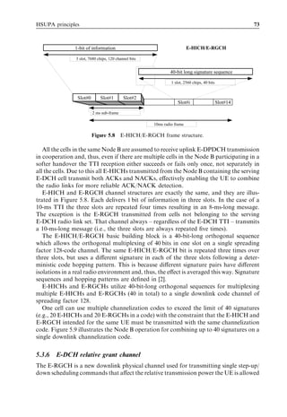 HSUPA principles                                                                                        73



               1-bit of information                                       E-HICH/E-RGCH

                3 slot, 7680 chips, 120 channel bits


                                                               40-bit long signature sequence

                                                                1 slot, 2560 chips, 40 bits


                Slot#0        Slot#1        Slot#2
                                                                    Slot#i                    Slot#14

                         2 ms sub-frame

                                                       10ms radio frame

                         Figure 5.8 E-HICH/E-RGCH frame structure.

   All the cells in the same Node B are assumed to receive uplink E-DPDCH transmission
in cooperation and, thus, even if there are multiple cells in the Node B participating in a
softer handover the TTI reception either succeeds or fails only once, not separately in
all the cells. Due to this all E-HICHs transmitted from the Node B containing the serving
E-DCH cell transmit both ACKs and NACKs, eﬀectively enabling the UE to combine
the radio links for more reliable ACK/NACK detection.
   E-HICH and E-RGCH channel structures are exactly the same, and they are illus-
trated in Figure 5.8. Each delivers 1 bit of information in three slots. In the case of a
10-ms TTI the three slots are repeated four times resulting in an 8-ms-long message.
The exception is the E-RGCH transmitted from cells not belonging to the serving
E-DCH radio link set. That channel always – regardless of the E-DCH TTI – transmits
a 10-ms-long message (i.e., the three slots are always repeated ﬁve times).
   The E-HICH/E-RGCH basic building block is a 40-bit-long orthogonal sequence
which allows the orthogonal multiplexing of 40 bits in one slot on a single spreading
factor 128-code channel. The same E-HICH/E-RGCH bit is repeated three times over
three slots, but uses a diﬀerent signature in each of the three slots following a deter-
ministic code hopping pattern. This is because diﬀerent signature pairs have diﬀerent
isolations in a real radio environment and, thus, the eﬀect is averaged this way. Signature
sequences and hopping patterns are deﬁned in [2].
   E-HICHs and E-RGCHs utilize 40-bit-long orthogonal sequences for multiplexing
multiple E-HICHs and E-RGCHs (40 in total) to a single downlink code channel of
spreading factor 128.
   One cell can use multiple channelization codes to exceed the limit of 40 signatures
(e.g., 20 E-HICHs and 20 E-RGCHs in a code) with the constraint that the E-HICH and
E-RGCH intended for the same UE must be transmitted with the same channelization
code. Figure 5.9 illustrates the Node B operation for combining up to 40 signatures on a
single downlink channelization code.


5.3.6   E-DCH relative grant channel
The E-RGCH is a new downlink physical channel used for transmitting single step-up/
down scheduling commands that aﬀect the relative transmission power the UE is allowed
 