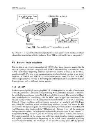HSUPA principles                                                                               77



         Area where only a 10ms                          E-DCH/HSDPA serving cell
             TTI is feasible

                                                 o   l
                                             ntr
                                        co
                                     H
                                   DC         PA
                                 E-       SD
                                      H /H
                                    DC          CH
                                             /D
                                        D CH
                                      E-


                                                                   Area where both a 2ms and
                                                                    a 10 ms TTI are feasible
                   Terminal
                   Figure 5.12    2-ms and 10-ms TTI applicability in a cell.


the 10-ms TTI is expected as the starting value for system deployment; this has also been
reﬂected in terminal capabilities (where a 2-ms TTI is optional for most categories).


5.4     Physical layer procedures
The physical layer operation procedure of HSUPA has fewer elements speciﬁed in the
physical layer speciﬁcations compared with HSDPA. One of the key reasons is that more
of the functionality regarding terminal transmission control is located in the MAC
speciﬁcations [9]. Physical layer procedures cover the handling of physical layer signal-
ling from the Node B and HSUPA operation in compressed mode. Further, the HARQ
operation procedure is covered in diﬀerent parts of the speciﬁcation in diﬀerent channel
descriptions as well as diﬀerent timing sections.


5.4.1    HARQ
The fundamental principle underlying HSUPA HARQ operation has a lot of similarities
to HSDPA in terms of retransmission combining. Now, as the link direction is diﬀerent,
the soft buﬀer is maintained by the Node B instead of the terminal. The terminal will keep
unacknowledged data in memory, and the MAC layers trigger retransmission if the
physical layer provides a NACK as received from the Node Bs in the E-DCH active set.
Both soft (Chase) combining and incremental redundancy are available with HSUPA as
well (using the principles behind the combining methods covered in Chapter 4). The
fundamental diﬀerence in operation procedure is the synchronous nature of the HSUPA
HARQ process. As a function of the TTI being used – 2 ms or 10 ms – all the remaining
timing events are deﬁned, including the number of HARQ processes. With a 10-ms TTI,
there are four HARQ processes, and the processing times are ﬁxed within a 2-ms window.
The window results from the timing rule set for downlink signalling channel association
with uplink data transmissions. Depending on the uplink timing, downlink signalling
channels are set with the 2-ms resolution for the possible starting point. HARQ process
 