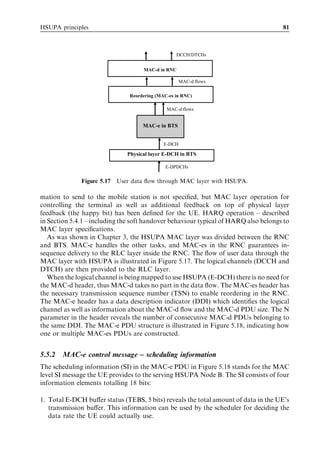 HSUPA principles                                                                     81



                                                  DCCH/DTCHs


                                    MAC-d in RNC

                                                     MAC-d flows

                               Reordering (MAC-es in RNC)

                                              MAC-d flows


                                    MAC-e in BTS


                                             E-DCH

                              Physical layer E-DCH in BTS

                                             E-DPDCHs


              Figure 5.17 User data ﬂow through MAC layer with HSUPA.

mation to send to the mobile station is not speciﬁed, but MAC layer operation for
controlling the terminal as well as additional feedback on top of physical layer
feedback (the happy bit) has been deﬁned for the UE. HARQ operation – described
in Section 5.4.1 – including the soft handover behaviour typical of HARQ also belongs to
MAC layer speciﬁcations.
   As was shown in Chapter 3, the HSUPA MAC layer was divided between the RNC
and BTS. MAC-e handles the other tasks, and MAC-es in the RNC guarantees in-
sequence delivery to the RLC layer inside the RNC. The ﬂow of user data through the
MAC layer with HSUPA is illustrated in Figure 5.17. The logical channels (DCCH and
DTCH) are then provided to the RLC layer.
   When the logical channel is being mapped to use HSUPA (E-DCH) there is no need for
the MAC-d header, thus MAC-d takes no part in the data ﬂow. The MAC-es header has
the necessary transmission sequence number (TSN) to enable reordering in the RNC.
The MAC-e header has a data description indicator (DDI) which identiﬁes the logical
channel as well as information about the MAC-d ﬂow and the MAC-d PDU size. The N
parameter in the header reveals the number of consecutive MAC-d PDUs belonging to
the same DDI. The MAC-e PDU structure is illustrated in Figure 5.18, indicating how
one or multiple MAC-es PDUs are constructed.


5.5.2   MAC-e control message – scheduling information
The scheduling information (SI) in the MAC-e PDU in Figure 5.18 stands for the MAC
level SI message the UE provides to the serving HSUPA Node B. The SI consists of four
information elements totalling 18 bits:

1. Total E-DCH buﬀer status (TEBS, 5 bits) reveals the total amount of data in the UE’s
   transmission buﬀer. This information can be used by the scheduler for deciding the
   data rate the UE could actually use.
 