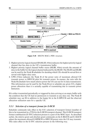82                                                              HSDPA/HSUPA for UMTS



                                     MAC-d PDU … MAC-d PDU


     DDI       N              TSN        SDU      …      SDU


                                           MAC-es payload

                                      MAC-es PDU 1
                                                                  Header + MAC-es PDU N
     DDI 1   N1        … DDI N      NN

                Header fields


                   Header       MAC-es PDU 1 … MAC-es PDU N        SI       Padding
                                               MAC-e payload


                            Figure 5.18 HSUPA MAC-e PDU structure.



2. Highest priority logical channel ID (HLID, 4 bits) indicates the highest priority logical
   channel that has data in the UE’s transmission buﬀer.
3. Highest priority logical channel buﬀer status (HLBS, 4 bits) reveals the amount of
   data in the buﬀer for the logical channel indicated by the HLID. The HLID and HLBS
   can be used by the Node B scheduler for deciding which UEs should be served ﬁrst or
   served with higher data rates.
4. UPH (5 bits) indicates the Node B of the power ratio of maximum allowed UE
   transmit power to DPCCH pilot bit transmit power. In essence, the ratio tells the
   Node B scheduler how much relative power the UE can use for its data transmission.
   This information can be used by the Node B not to schedule any given UE a higher
   power allocation than it is actually capable of transmitting due to transmit power
   limitation.

SI is either transmitted periodically or triggered by data arriving at an empty buﬀer with
the condition that the UE had no permission to transmit at any data rate. The Node B
scheduler may use SI in addition to the happy bit in the E-DPCCH and the observed
allocation utilization seen for a speciﬁc UE.


5.5.3      Selection of a transport format for E-DCH
Scheduler commands take eﬀect in the UE’s selection of transport format (number of
bits to be transmitted in a TTI) for the E-DCH transport channel. This E-DCH transport
format combination (E-TFC) selection process is a part of the MAC layer. As described
earlier, the relative grant and absolute grant commands on the E-RGCH and E-AGCH
adjust the maximum allowed E-DPDCH to DPCCH power ratio the UE may transmit.
This takes eﬀect in the E-TFC selection process in the following way.
 