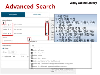 Advanced Search
21
3
* 고급 검색
1. 검색 위치 지정
- 전체, 제목, 저자명, 키워드, 초록
중에서 선택
2. 키워드 입력란 추가, 삭제
3. 특정 저널로 제한하여 검색 가능
- 단어 일부만 입력해도 포함하는
모든 저널이 표시됨
- 제목 중간에 포함되어도 표시됨
 