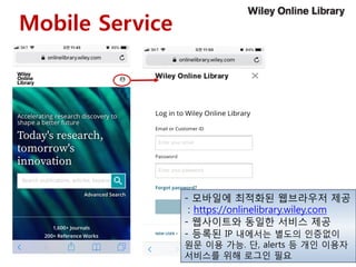 Mobile Service
- 모바일에 최적화된 웹브라우저 제공
: https://onlinelibrary.wiley.com
- 웹사이트와 동일한 서비스 제공
- 등록된 IP 내에서는 별도의 인증없이
원문 이용 가능. 단, alerts 등 개인 이용자
서비스를 위해 로그인 필요
 