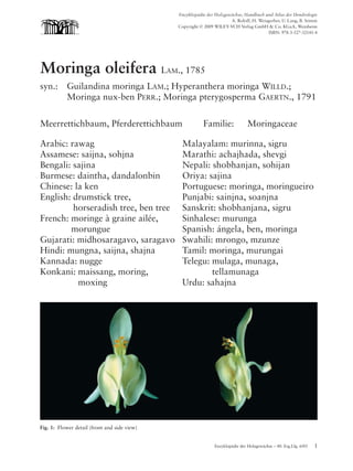 Moringa oleifera   03.04.2006    10:12 Uhr     Seite 1




                                                           Enzyklopädie der Holzgewächse, Handbuch und Atlas der Dendrologie
                                                                                   A. Roloff, H. Weisgerber, U. Lang, B. Stimm
                                                           Copyright © 2009 WILEY-VCH Verlag GmbH & Co. KGaA, Weinheim
                                                                                                      ISBN: 978-3-527-32141-4




             Moringa oleifera LAM., 1785
             syn.:      Guilandina moringa LAM.; Hyperanthera moringa WILLD.;
                        Moringa nux-ben PERR.; Moringa pterygosperma GAERTN., 1791


             Meerrettichbaum, Pferderettichbaum                        Familie:              Moringaceae

             Arabic: rawag                                  Malayalam: murinna, sigru
             Assamese: saijna, sohjna                       Marathi: achajhada, shevgi
             Bengali: sajina                                Nepali: shobhanjan, sohijan
             Burmese: daintha, dandalonbin                  Oriya: sajina
             Chinese: la ken                                Portuguese: moringa, moringueiro
             English: drumstick tree,                       Punjabi: sainjna, soanjna
                      horseradish tree, ben tree            Sanskrit: shobhanjana, sigru
             French: moringe à graine ailée,                Sinhalese: murunga
                     morungue                               Spanish: ángela, ben, moringa
             Gujarati: midhosaragavo, saragavo              Swahili: mrongo, mzunze
             Hindi: mungna, saijna, shajna                  Tamil: moringa, murungai
             Kannada: nugge                                 Telegu: mulaga, munaga,
             Konkani: maissang, moring,                             tellamunaga
                       moxing                               Urdu: sahajna




             Fig. 1: Flower detail (front and side view)


                                                                            Enzyklopädie der Holzgewächse – 40. Erg.Lfg. 6/05   1
 
