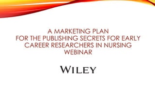 A MARKETING PLAN
FOR THE PUBLISHING SECRETS FOR EARLY
CAREER RESEARCHERS IN NURSING
WEBINAR
 