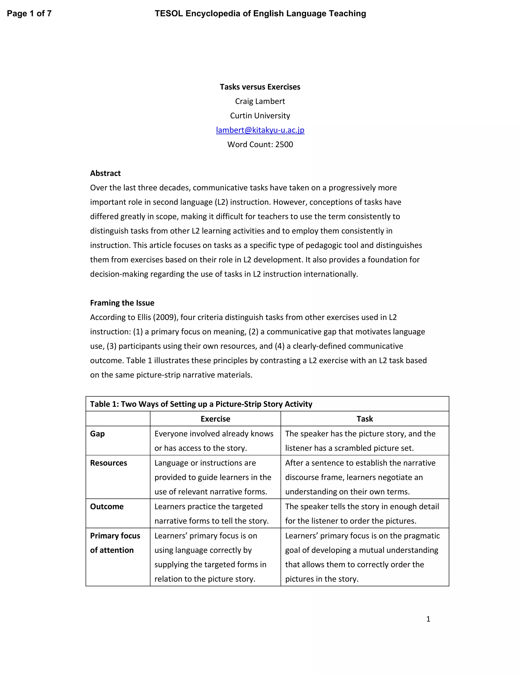 1
Tasks versus Exercises
Craig Lambert
Curtin University
lambert@kitakyu-u.ac.jp
Word Count: 2500
Abstract
Over the last three decades, communicative tasks have taken on a progressively more
important role in second language (L2) instruction. However, conceptions of tasks have
differed greatly in scope, making it difficult for teachers to use the term consistently to
distinguish tasks from other L2 learning activities and to employ them consistently in
instruction. This article focuses on tasks as a specific type of pedagogic tool and distinguishes
them from exercises based on their role in L2 development. It also provides a foundation for
decision-making regarding the use of tasks in L2 instruction internationally.
Framing the Issue
According to Ellis (2009), four criteria distinguish tasks from other exercises used in L2
instruction: (1) a primary focus on meaning, (2) a communicative gap that motivates language
use, (3) participants using their own resources, and (4) a clearly-defined communicative
outcome. Table 1 illustrates these principles by contrasting a L2 exercise with an L2 task based
on the same picture-strip narrative materials.
Table 1: Two Ways of Setting up a Picture-Strip Story Activity
Exercise Task
Gap Everyone involved already knows
or has access to the story.
The speaker has the picture story, and the
listener has a scrambled picture set.
Resources Language or instructions are
provided to guide learners in the
use of relevant narrative forms.
After a sentence to establish the narrative
discourse frame, learners negotiate an
understanding on their own terms.
Outcome Learners practice the targeted
narrative forms to tell the story.
The speaker tells the story in enough detail
for the listener to order the pictures.
Primary focus
of attention
Learners’ primary focus is on
using language correctly by
supplying the targeted forms in
relation to the picture story.
Learners’ primary focus is on the pragmatic
goal of developing a mutual understanding
that allows them to correctly order the
pictures in the story.
Page 1 of 7 TESOL Encyclopedia of English Language Teaching
 
