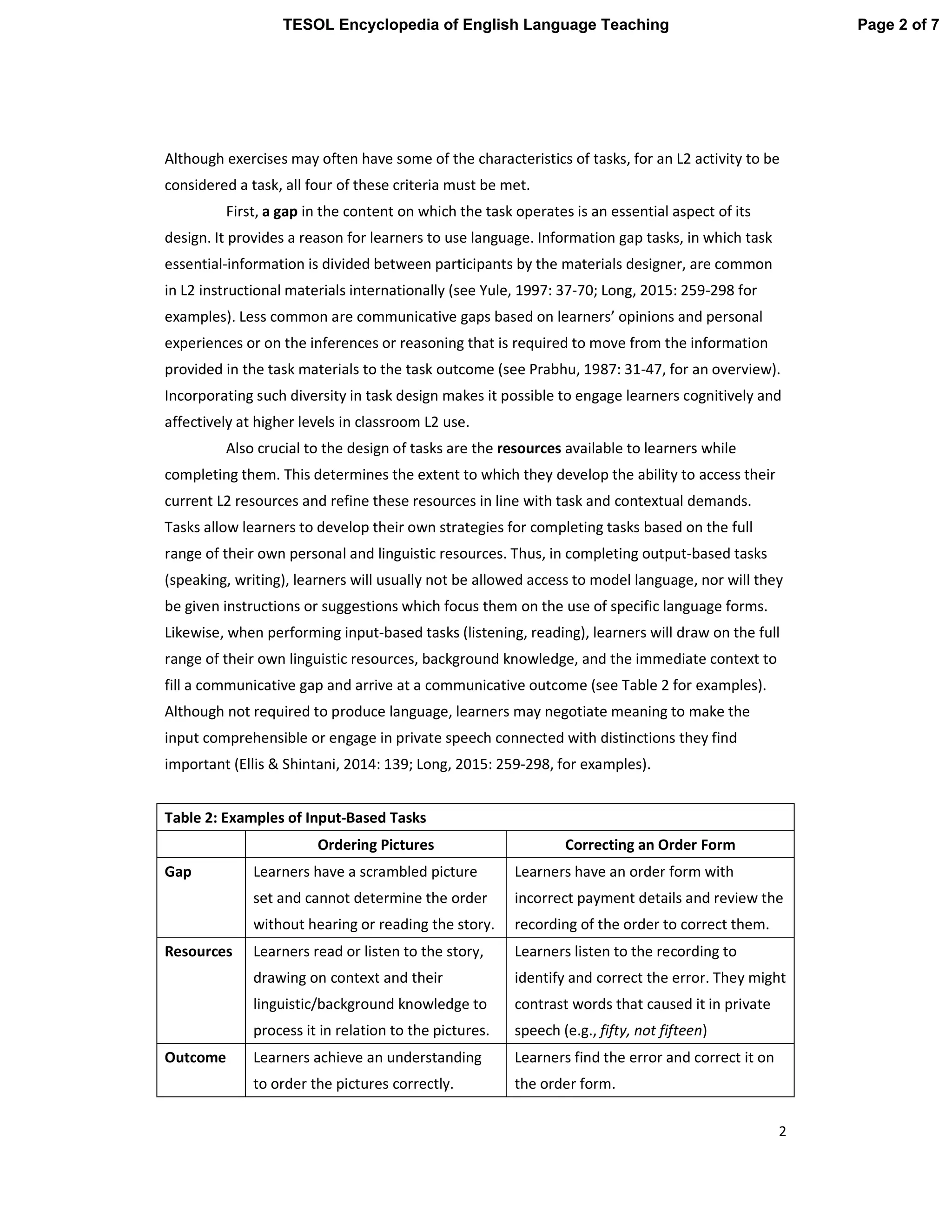 2
Although exercises may often have some of the characteristics of tasks, for an L2 activity to be
considered a task, all four of these criteria must be met.
First, a gap in the content on which the task operates is an essential aspect of its
design. It provides a reason for learners to use language. Information gap tasks, in which task
essential-information is divided between participants by the materials designer, are common
in L2 instructional materials internationally (see Yule, 1997: 37-70; Long, 2015: 259-298 for
examples). Less common are communicative gaps based on learners’ opinions and personal
experiences or on the inferences or reasoning that is required to move from the information
provided in the task materials to the task outcome (see Prabhu, 1987: 31-47, for an overview).
Incorporating such diversity in task design makes it possible to engage learners cognitively and
affectively at higher levels in classroom L2 use.
Also crucial to the design of tasks are the resources available to learners while
completing them. This determines the extent to which they develop the ability to access their
current L2 resources and refine these resources in line with task and contextual demands.
Tasks allow learners to develop their own strategies for completing tasks based on the full
range of their own personal and linguistic resources. Thus, in completing output-based tasks
(speaking, writing), learners will usually not be allowed access to model language, nor will they
be given instructions or suggestions which focus them on the use of specific language forms.
Likewise, when performing input-based tasks (listening, reading), learners will draw on the full
range of their own linguistic resources, background knowledge, and the immediate context to
fill a communicative gap and arrive at a communicative outcome (see Table 2 for examples).
Although not required to produce language, learners may negotiate meaning to make the
input comprehensible or engage in private speech connected with distinctions they find
important (Ellis & Shintani, 2014: 139; Long, 2015: 259-298, for examples).
Table 2: Examples of Input-Based Tasks
Ordering Pictures Correcting an Order Form
Gap Learners have a scrambled picture
set and cannot determine the order
without hearing or reading the story.
Learners have an order form with
incorrect payment details and review the
recording of the order to correct them.
Resources Learners read or listen to the story,
drawing on context and their
linguistic/background knowledge to
process it in relation to the pictures.
Learners listen to the recording to
identify and correct the error. They might
contrast words that caused it in private
speech (e.g., fifty, not fifteen)
Outcome Learners achieve an understanding
to order the pictures correctly.
Learners find the error and correct it on
the order form.
Page 2 of 7TESOL Encyclopedia of English Language Teaching
 