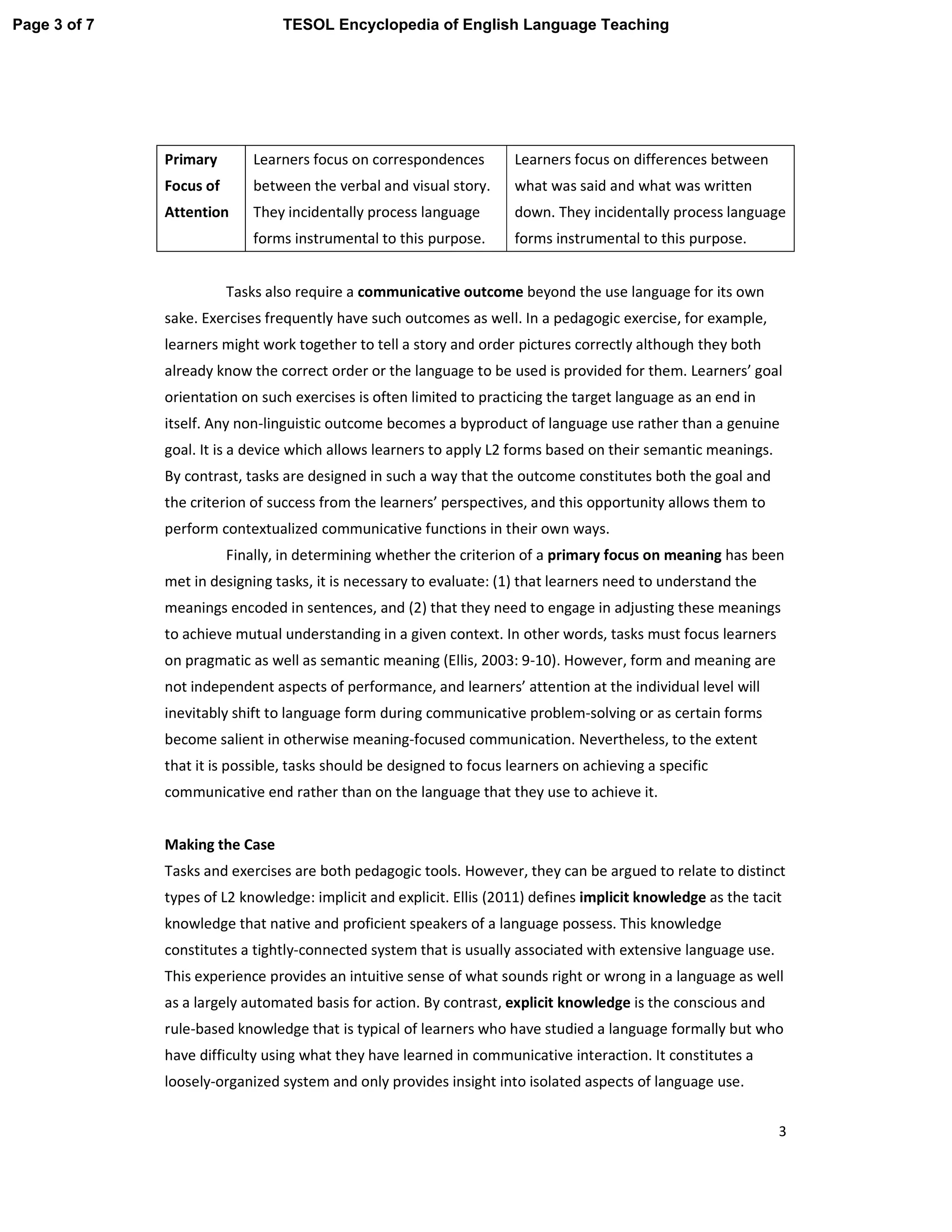 3
Tasks also require a communicative outcome beyond the use language for its own
sake. Exercises frequently have such outcomes as well. In a pedagogic exercise, for example,
learners might work together to tell a story and order pictures correctly although they both
already know the correct order or the language to be used is provided for them. Learners’ goal
orientation on such exercises is often limited to practicing the target language as an end in
itself. Any non-linguistic outcome becomes a byproduct of language use rather than a genuine
goal. It is a device which allows learners to apply L2 forms based on their semantic meanings.
By contrast, tasks are designed in such a way that the outcome constitutes both the goal and
the criterion of success from the learners’ perspectives, and this opportunity allows them to
perform contextualized communicative functions in their own ways.
Finally, in determining whether the criterion of a primary focus on meaning has been
met in designing tasks, it is necessary to evaluate: (1) that learners need to understand the
meanings encoded in sentences, and (2) that they need to engage in adjusting these meanings
to achieve mutual understanding in a given context. In other words, tasks must focus learners
on pragmatic as well as semantic meaning (Ellis, 2003: 9-10). However, form and meaning are
not independent aspects of performance, and learners’ attention at the individual level will
inevitably shift to language form during communicative problem-solving or as certain forms
become salient in otherwise meaning-focused communication. Nevertheless, to the extent
that it is possible, tasks should be designed to focus learners on achieving a specific
communicative end rather than on the language that they use to achieve it.
Making the Case
Tasks and exercises are both pedagogic tools. However, they can be argued to relate to distinct
types of L2 knowledge: implicit and explicit. Ellis (2011) defines implicit knowledge as the tacit
knowledge that native and proficient speakers of a language possess. This knowledge
constitutes a tightly-connected system that is usually associated with extensive language use.
This experience provides an intuitive sense of what sounds right or wrong in a language as well
as a largely automated basis for action. By contrast, explicit knowledge is the conscious and
rule-based knowledge that is typical of learners who have studied a language formally but who
have difficulty using what they have learned in communicative interaction. It constitutes a
loosely-organized system and only provides insight into isolated aspects of language use.
Primary
Focus of
Attention
Learners focus on correspondences
between the verbal and visual story.
They incidentally process language
forms instrumental to this purpose.
Learners focus on differences between
what was said and what was written
down. They incidentally process language
forms instrumental to this purpose.
Page 3 of 7 TESOL Encyclopedia of English Language Teaching
 