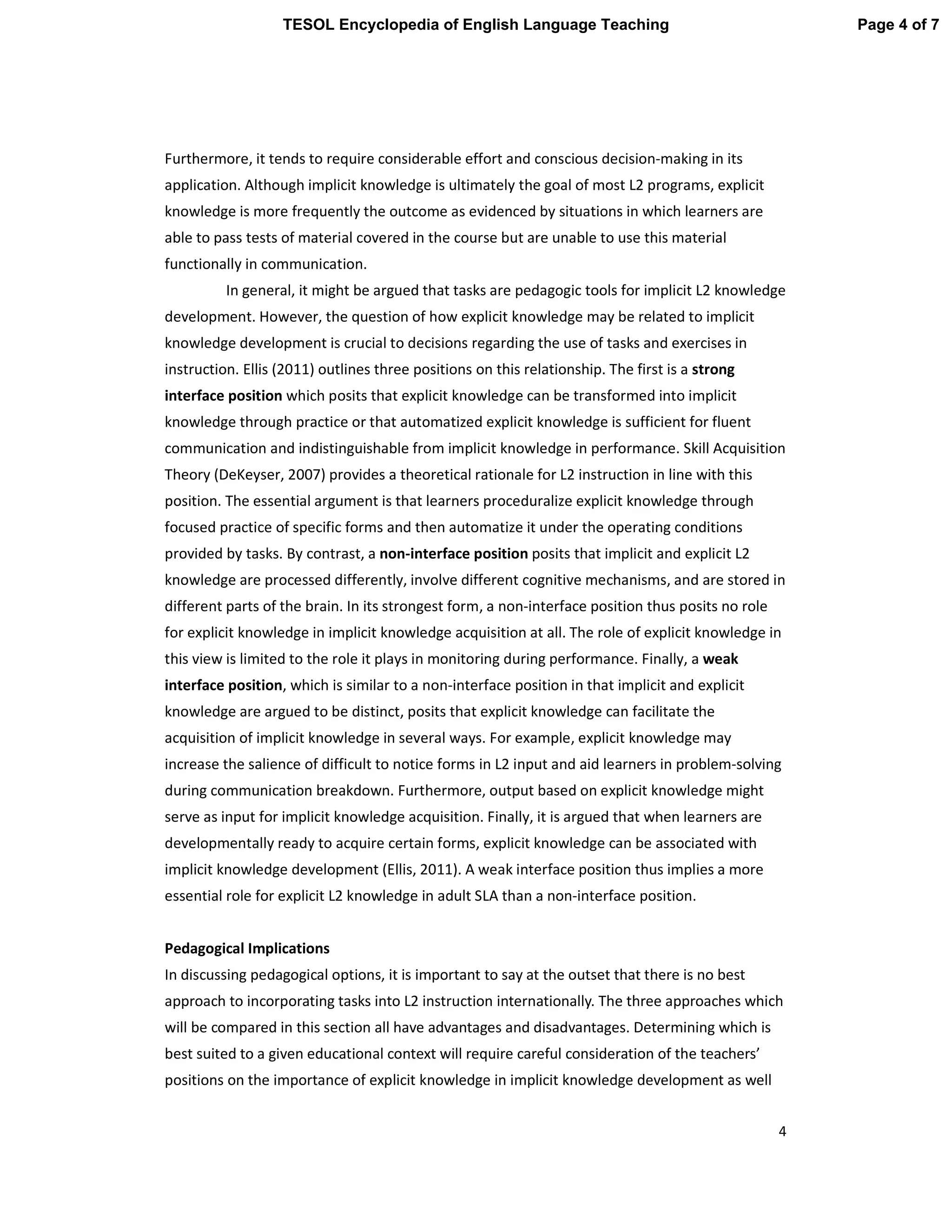 4
Furthermore, it tends to require considerable effort and conscious decision-making in its
application. Although implicit knowledge is ultimately the goal of most L2 programs, explicit
knowledge is more frequently the outcome as evidenced by situations in which learners are
able to pass tests of material covered in the course but are unable to use this material
functionally in communication.
In general, it might be argued that tasks are pedagogic tools for implicit L2 knowledge
development. However, the question of how explicit knowledge may be related to implicit
knowledge development is crucial to decisions regarding the use of tasks and exercises in
instruction. Ellis (2011) outlines three positions on this relationship. The first is a strong
interface position which posits that explicit knowledge can be transformed into implicit
knowledge through practice or that automatized explicit knowledge is sufficient for fluent
communication and indistinguishable from implicit knowledge in performance. Skill Acquisition
Theory (DeKeyser, 2007) provides a theoretical rationale for L2 instruction in line with this
position. The essential argument is that learners proceduralize explicit knowledge through
focused practice of specific forms and then automatize it under the operating conditions
provided by tasks. By contrast, a non-interface position posits that implicit and explicit L2
knowledge are processed differently, involve different cognitive mechanisms, and are stored in
different parts of the brain. In its strongest form, a non-interface position thus posits no role
for explicit knowledge in implicit knowledge acquisition at all. The role of explicit knowledge in
this view is limited to the role it plays in monitoring during performance. Finally, a weak
interface position, which is similar to a non-interface position in that implicit and explicit
knowledge are argued to be distinct, posits that explicit knowledge can facilitate the
acquisition of implicit knowledge in several ways. For example, explicit knowledge may
increase the salience of difficult to notice forms in L2 input and aid learners in problem-solving
during communication breakdown. Furthermore, output based on explicit knowledge might
serve as input for implicit knowledge acquisition. Finally, it is argued that when learners are
developmentally ready to acquire certain forms, explicit knowledge can be associated with
implicit knowledge development (Ellis, 2011). A weak interface position thus implies a more
essential role for explicit L2 knowledge in adult SLA than a non-interface position.
Pedagogical Implications
In discussing pedagogical options, it is important to say at the outset that there is no best
approach to incorporating tasks into L2 instruction internationally. The three approaches which
will be compared in this section all have advantages and disadvantages. Determining which is
best suited to a given educational context will require careful consideration of the teachers’
positions on the importance of explicit knowledge in implicit knowledge development as well
Page 4 of 7TESOL Encyclopedia of English Language Teaching
 