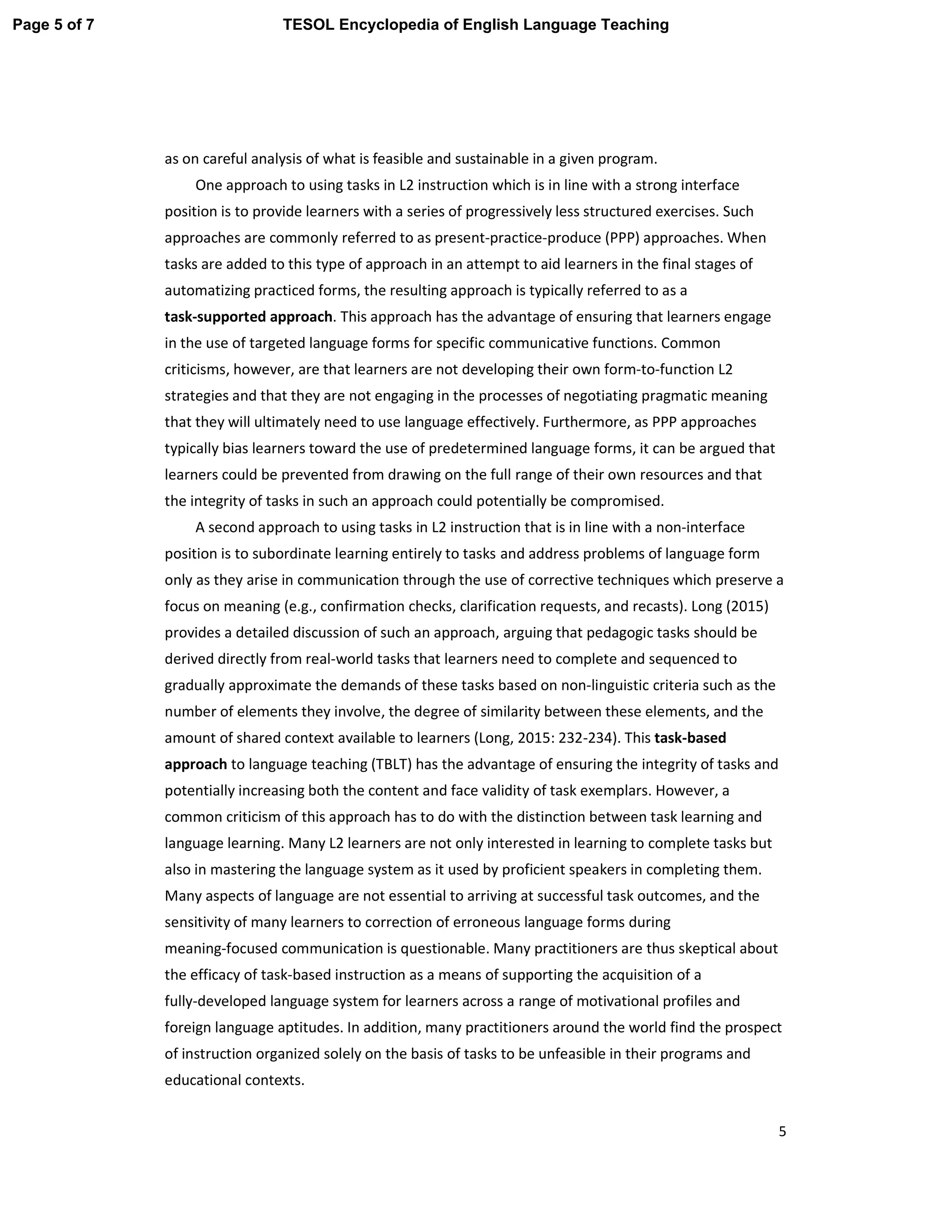 5
as on careful analysis of what is feasible and sustainable in a given program.
One approach to using tasks in L2 instruction which is in line with a strong interface
position is to provide learners with a series of progressively less structured exercises. Such
approaches are commonly referred to as present-practice-produce (PPP) approaches. When
tasks are added to this type of approach in an attempt to aid learners in the final stages of
automatizing practiced forms, the resulting approach is typically referred to as a
task-supported approach. This approach has the advantage of ensuring that learners engage
in the use of targeted language forms for specific communicative functions. Common
criticisms, however, are that learners are not developing their own form-to-function L2
strategies and that they are not engaging in the processes of negotiating pragmatic meaning
that they will ultimately need to use language effectively. Furthermore, as PPP approaches
typically bias learners toward the use of predetermined language forms, it can be argued that
learners could be prevented from drawing on the full range of their own resources and that
the integrity of tasks in such an approach could potentially be compromised.
A second approach to using tasks in L2 instruction that is in line with a non-interface
position is to subordinate learning entirely to tasks and address problems of language form
only as they arise in communication through the use of corrective techniques which preserve a
focus on meaning (e.g., confirmation checks, clarification requests, and recasts). Long (2015)
provides a detailed discussion of such an approach, arguing that pedagogic tasks should be
derived directly from real-world tasks that learners need to complete and sequenced to
gradually approximate the demands of these tasks based on non-linguistic criteria such as the
number of elements they involve, the degree of similarity between these elements, and the
amount of shared context available to learners (Long, 2015: 232-234). This task-based
approach to language teaching (TBLT) has the advantage of ensuring the integrity of tasks and
potentially increasing both the content and face validity of task exemplars. However, a
common criticism of this approach has to do with the distinction between task learning and
language learning. Many L2 learners are not only interested in learning to complete tasks but
also in mastering the language system as it used by proficient speakers in completing them.
Many aspects of language are not essential to arriving at successful task outcomes, and the
sensitivity of many learners to correction of erroneous language forms during
meaning-focused communication is questionable. Many practitioners are thus skeptical about
the efficacy of task-based instruction as a means of supporting the acquisition of a
fully-developed language system for learners across a range of motivational profiles and
foreign language aptitudes. In addition, many practitioners around the world find the prospect
of instruction organized solely on the basis of tasks to be unfeasible in their programs and
educational contexts.
Page 5 of 7 TESOL Encyclopedia of English Language Teaching
 