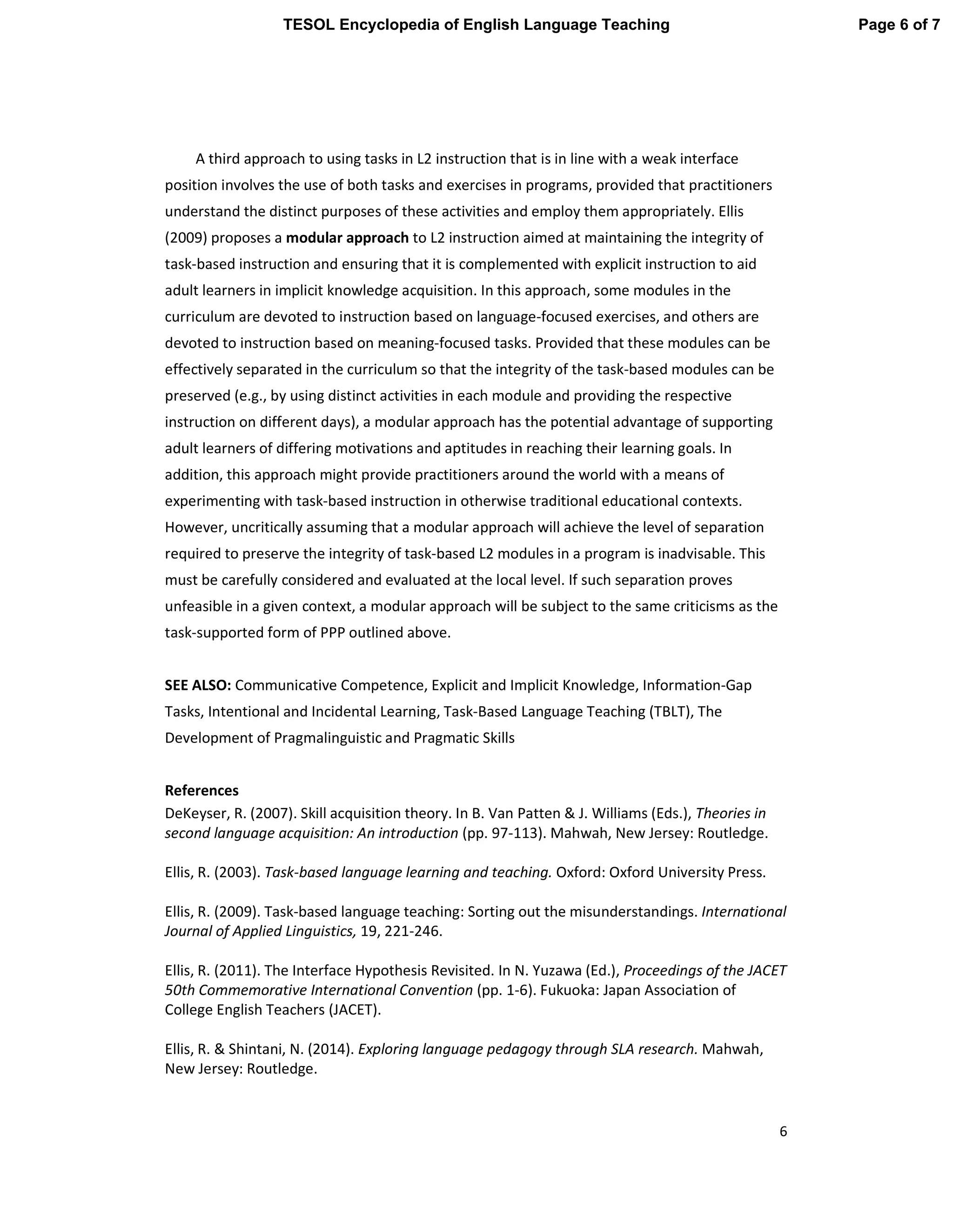 6
A third approach to using tasks in L2 instruction that is in line with a weak interface
position involves the use of both tasks and exercises in programs, provided that practitioners
understand the distinct purposes of these activities and employ them appropriately. Ellis
(2009) proposes a modular approach to L2 instruction aimed at maintaining the integrity of
task-based instruction and ensuring that it is complemented with explicit instruction to aid
adult learners in implicit knowledge acquisition. In this approach, some modules in the
curriculum are devoted to instruction based on language-focused exercises, and others are
devoted to instruction based on meaning-focused tasks. Provided that these modules can be
effectively separated in the curriculum so that the integrity of the task-based modules can be
preserved (e.g., by using distinct activities in each module and providing the respective
instruction on different days), a modular approach has the potential advantage of supporting
adult learners of differing motivations and aptitudes in reaching their learning goals. In
addition, this approach might provide practitioners around the world with a means of
experimenting with task-based instruction in otherwise traditional educational contexts.
However, uncritically assuming that a modular approach will achieve the level of separation
required to preserve the integrity of task-based L2 modules in a program is inadvisable. This
must be carefully considered and evaluated at the local level. If such separation proves
unfeasible in a given context, a modular approach will be subject to the same criticisms as the
task-supported form of PPP outlined above.
SEE ALSO: Communicative Competence, Explicit and Implicit Knowledge, Information-Gap
Tasks, Intentional and Incidental Learning, Task-Based Language Teaching (TBLT), The
Development of Pragmalinguistic and Pragmatic Skills
References
DeKeyser, R. (2007). Skill acquisition theory. In B. Van Patten & J. Williams (Eds.), Theories in
second language acquisition: An introduction (pp. 97-113). Mahwah, New Jersey: Routledge.
Ellis, R. (2003). Task-based language learning and teaching. Oxford: Oxford University Press.
Ellis, R. (2009). Task-based language teaching: Sorting out the misunderstandings. International
Journal of Applied Linguistics, 19, 221-246.
Ellis, R. (2011). The Interface Hypothesis Revisited. In N. Yuzawa (Ed.), Proceedings of the JACET
50th Commemorative International Convention (pp. 1-6). Fukuoka: Japan Association of
College English Teachers (JACET).
Ellis, R. & Shintani, N. (2014). Exploring language pedagogy through SLA research. Mahwah,
New Jersey: Routledge.
Page 6 of 7TESOL Encyclopedia of English Language Teaching
 