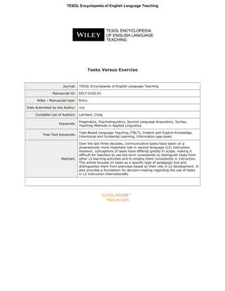 Tasks Versus Exercise
Journal: TESOL Encyclopedia of English Language Teaching
Manuscript ID: EELT-0102.R1
Wiley - Manuscript type: Entry
Date Submitted by the Author: n/a
Complete List of Authors: Lambert, Craig
Keywords:
Pragmatics, Psycholinguistics, Second Language Acquisition, Syntax,
Teaching Methods in Applied Linguistics
Free Text Keywords:
Task-Based Language Teaching (TBLT), Implicit and Explicit Knowledge,
Intentional and Incidental Learning, Information-gap tasks
Abstract:
Over the last three decades, communicative tasks have taken on a
progressively more important role in second language (L2) instruction.
However, conceptions of tasks have differed greatly in scope, making it
difficult for teachers to use the term consistently to distinguish tasks from
other L2 learning activities and to employ them consistently in instruction.
This article focuses on tasks as a specific type of pedagogic tool and
distinguishes them from exercises based on their role in L2 development. It
also provides a foundation for decision-making regarding the use of tasks
in L2 instruction internationally.
TESOL Encyclopedia of English Language Teaching
 