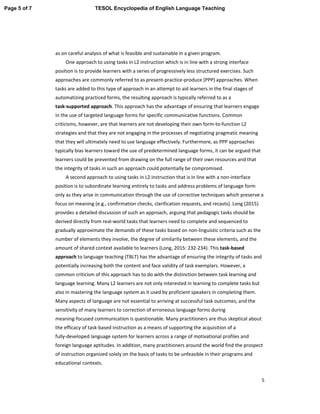 5
as on careful analysis of what is feasible and sustainable in a given program.
One approach to using tasks in L2 instruction which is in line with a strong interface
position is to provide learners with a series of progressively less structured exercises. Such
approaches are commonly referred to as present-practice-produce (PPP) approaches. When
tasks are added to this type of approach in an attempt to aid learners in the final stages of
automatizing practiced forms, the resulting approach is typically referred to as a
task-supported approach. This approach has the advantage of ensuring that learners engage
in the use of targeted language forms for specific communicative functions. Common
criticisms, however, are that learners are not developing their own form-to-function L2
strategies and that they are not engaging in the processes of negotiating pragmatic meaning
that they will ultimately need to use language effectively. Furthermore, as PPP approaches
typically bias learners toward the use of predetermined language forms, it can be argued that
learners could be prevented from drawing on the full range of their own resources and that
the integrity of tasks in such an approach could potentially be compromised.
A second approach to using tasks in L2 instruction that is in line with a non-interface
position is to subordinate learning entirely to tasks and address problems of language form
only as they arise in communication through the use of corrective techniques which preserve a
focus on meaning (e.g., confirmation checks, clarification requests, and recasts). Long (2015)
provides a detailed discussion of such an approach, arguing that pedagogic tasks should be
derived directly from real-world tasks that learners need to complete and sequenced to
gradually approximate the demands of these tasks based on non-linguistic criteria such as the
number of elements they involve, the degree of similarity between these elements, and the
amount of shared context available to learners (Long, 2015: 232-234). This task-based
approach to language teaching (TBLT) has the advantage of ensuring the integrity of tasks and
potentially increasing both the content and face validity of task exemplars. However, a
common criticism of this approach has to do with the distinction between task learning and
language learning. Many L2 learners are not only interested in learning to complete tasks but
also in mastering the language system as it used by proficient speakers in completing them.
Many aspects of language are not essential to arriving at successful task outcomes, and the
sensitivity of many learners to correction of erroneous language forms during
meaning-focused communication is questionable. Many practitioners are thus skeptical about
the efficacy of task-based instruction as a means of supporting the acquisition of a
fully-developed language system for learners across a range of motivational profiles and
foreign language aptitudes. In addition, many practitioners around the world find the prospect
of instruction organized solely on the basis of tasks to be unfeasible in their programs and
educational contexts.
Page 5 of 7 TESOL Encyclopedia of English Language Teaching
 